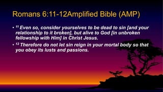 • 11 Even so, consider yourselves to be dead to sin [and your
relationship to it broken], but alive to God [in unbroken
fellowship with Him] in Christ Jesus.
• 12 Therefore do not let sin reign in your mortal body so that
you obey its lusts and passions.
Romans 6:11-12Amplified Bible (AMP)
 