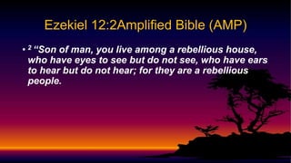 • 2 “Son of man, you live among a rebellious house,
who have eyes to see but do not see, who have ears
to hear but do not hear; for they are a rebellious
people.
Ezekiel 12:2Amplified Bible (AMP)
 