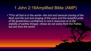 • 16 For all that is in the world—the lust and sensual craving of the
flesh and the lust and longing of the eyes and the boastful pride
of life [pretentious confidence in one’s resources or in the
stability of earthly things]—these do not come from the Father,
but are from the world.
1 John 2:16Amplified Bible (AMP)
 