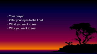 • Your prayer,
• Offer your eyes to the Lord,
• What you want to see,
• Why you want to see.
 