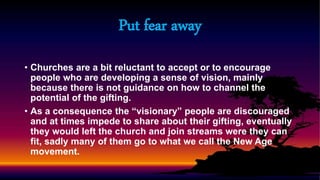 • Churches are a bit reluctant to accept or to encourage
people who are developing a sense of vision, mainly
because there is not guidance on how to channel the
potential of the gifting.
• As a consequence the “visionary” people are discouraged
and at times impede to share about their gifting, eventually
they would left the church and join streams were they can
fit, sadly many of them go to what we call the New Age
movement.
Put fear away
 