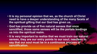• It is my personal opinion that we, as the church of Christ
need to have a deeper understanding of the many facets of
the spiritual gifting that our God has given us.
• God has provide us of five natural senses that once
sanctified, those same senses will be the portals leadings
us into the spiritual realm.
• It is very important to realize that we must train our natural
senses, they are our entry points to our soul; needless to
say that our soul must be in a continuous process of
sanctification.
 