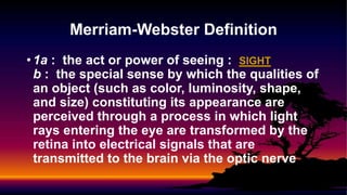 • 1a : the act or power of seeing : SIGHT
b : the special sense by which the qualities of
an object (such as color, luminosity, shape,
and size) constituting its appearance are
perceived through a process in which light
rays entering the eye are transformed by the
retina into electrical signals that are
transmitted to the brain via the optic nerve
Merriam-Webster Definition
 