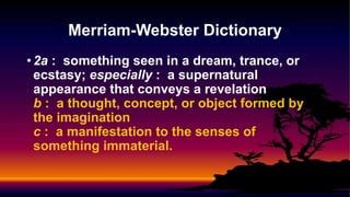 • 2a : something seen in a dream, trance, or
ecstasy; especially : a supernatural
appearance that conveys a revelation
b : a thought, concept, or object formed by
the imagination
c : a manifestation to the senses of
something immaterial.
Merriam-Webster Dictionary
 