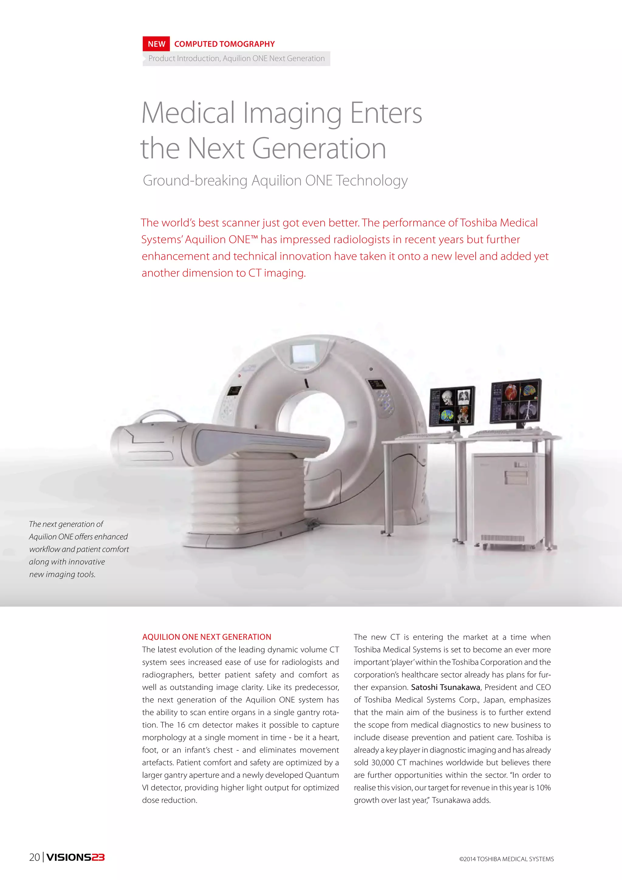 NEW COMPUTED TOMOGRAPHY 
Product Introduction, Aquilion ONE Next Generation 
Medical Imaging Enters 
the Next Generation 
Ground-breaking Aquilion ONE Technology 
The world’s best scanner just got even better. The performance of Toshiba Medical 
Systems’ Aquilion ONE™ has impressed radiologists in recent years but further 
enhancement and technical innovation have taken it onto a new level and added yet 
another dimension to CT imaging. 
AQUILION ONE NEXT GENERATION 
The latest evolution of the leading dynamic volume CT 
system sees increased ease of use for radiologists and 
radiographers, better patient safety and comfort as 
well as outstanding image clarity. Like its predecessor, 
the next generation of the Aquilion ONE system has 
the ability to scan entire organs in a single gantry rota-tion. 
The 16 cm detector makes it possible to capture 
morphology at a single moment in time - be it a heart, 
foot, or an infant’s chest - and eliminates movement 
artefacts. Patient comfort and safety are optimized by a 
larger gantry aperture and a newly developed Quantum 
VI detector, providing higher light output for optimized 
dose reduction. 
The new CT is entering the market at a time when 
Toshiba Medical Systems is set to become an ever more 
important ‘player’ within the Toshiba Corporation and the 
corporation’s healthcare sector already has plans for fur-ther 
expansion. Satoshi Tsunakawa, President and CEO 
of Toshiba Medical Systems Corp., Japan, emphasizes 
that the main aim of the business is to further extend 
the scope from medical diagnostics to new business to 
include disease prevention and patient care. Toshiba is 
already a key player in diagnostic imaging and has already 
sold 30,000 CT machines worldwide but believes there 
are further opportunities within the sector. “In order to 
realise this vision, our target for revenue in this year is 10% 
growth over last year,” Tsunakawa adds. 
The next generation of 
Aquilion ONE offers enhanced 
workflow and patient comfort 
along with innovative 
new imaging tools. 
©2014 20 | VISIONS23 TOSHIBA MEDICAL SYSTEMS 
 