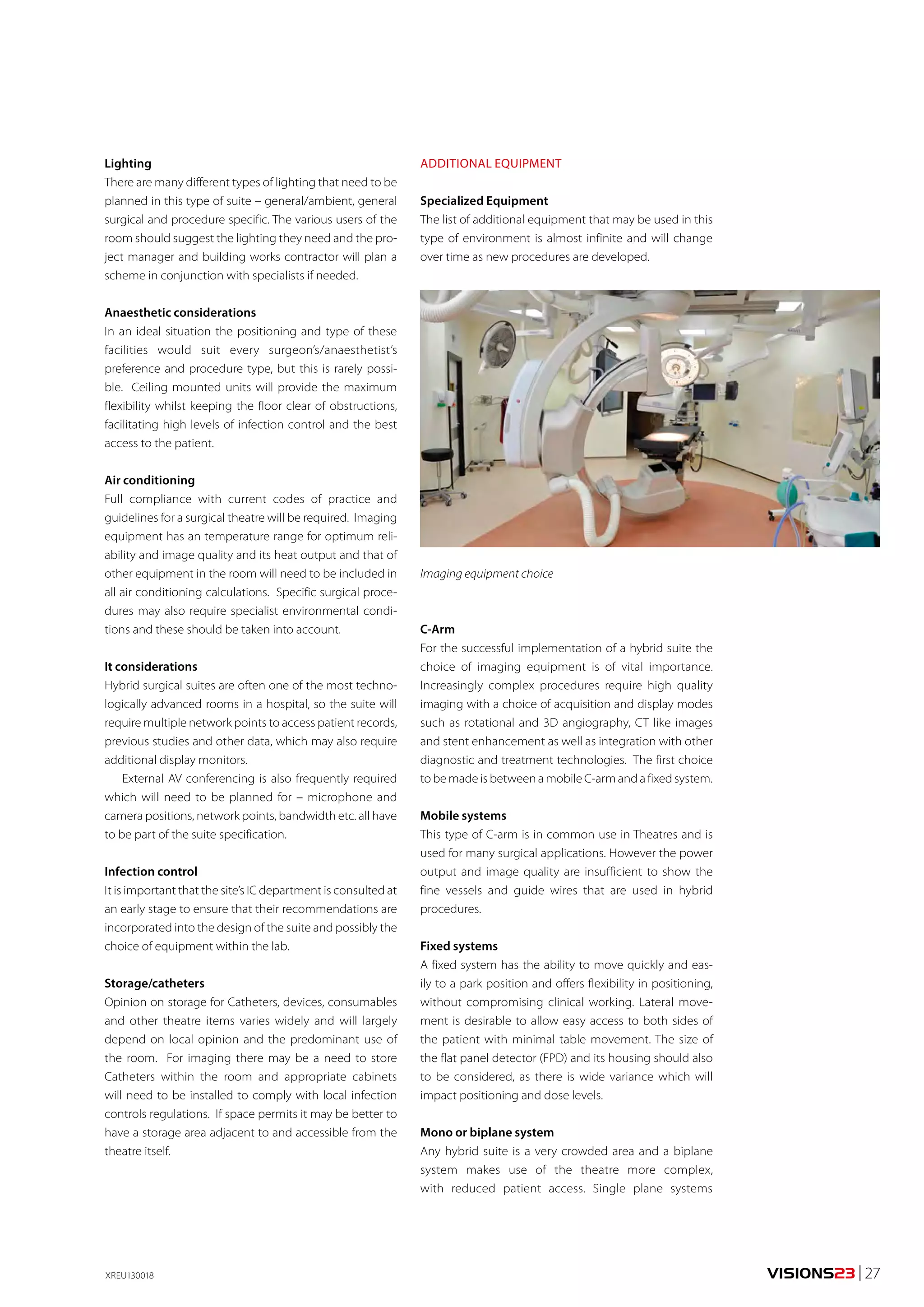 Lighting 
There are many different types of lighting that need to be 
planned in this type of suite – general/ambient, general 
surgical and procedure specific. The various users of the 
room should suggest the lighting they need and the pro-ject 
manager and building works contractor will plan a 
scheme in conjunction with specialists if needed. 
Anaesthetic considerations 
In an ideal situation the positioning and type of these 
facilities would suit every surgeon’s/anaesthetist’s 
preference and procedure type, but this is rarely possi-ble. 
Ceiling mounted units will provide the maximum 
flexibility whilst keeping the floor clear of obstructions, 
facilitating high levels of infection control and the best 
access to the patient. 
Air conditioning 
Full compliance with current codes of practice and 
guidelines for a surgical theatre will be required. Imaging 
equipment has an temperature range for optimum reli-ability 
and image quality and its heat output and that of 
other equipment in the room will need to be included in 
all air conditioning calculations. Specific surgical proce-dures 
may also require specialist environmental condi-tions 
and these should be taken into account. 
It considerations 
Hybrid surgical suites are often one of the most techno-logically 
advanced rooms in a hospital, so the suite will 
require multiple network points to access patient records, 
previous studies and other data, which may also require 
additional display monitors. 
External AV conferencing is also frequently required 
which will need to be planned for – microphone and 
camera positions, network points, bandwidth etc. all have 
to be part of the suite specification. 
Infection control 
It is important that the site’s IC department is consulted at 
an early stage to ensure that their recommendations are 
incorporated into the design of the suite and possibly the 
choice of equipment within the lab. 
Storage/catheters 
Opinion on storage for Catheters, devices, consumables 
and other theatre items varies widely and will largely 
depend on local opinion and the predominant use of 
the room. For imaging there may be a need to store 
Catheters within the room and appropriate cabinets 
will need to be installed to comply with local infection 
controls regulations. If space permits it may be better to 
have a storage area adjacent to and accessible from the 
theatre itself. 
ADDITIONAL EQUIPMENT 
Specialized Equipment 
The list of additional equipment that may be used in this 
type of environment is almost infinite and will change 
over time as new procedures are developed. 
Imaging equipment choice 
C-Arm 
For the successful implementation of a hybrid suite the 
choice of imaging equipment is of vital importance. 
Increasingly complex procedures require high quality 
imaging with a choice of acquisition and display modes 
such as rotational and 3D angiography, CT like images 
and stent enhancement as well as integration with other 
diagnostic and treatment technologies. The first choice 
to be made is between a mobile C-arm and a fixed system. 
Mobile systems 
This type of C-arm is in common use in Theatres and is 
used for many surgical applications. However the power 
output and image quality are insufficient to show the 
fine vessels and guide wires that are used in hybrid 
procedures. 
Fixed systems 
A fixed system has the ability to move quickly and eas-ily 
to a park position and offers flexibility in positioning, 
without compromising clinical working. Lateral move-ment 
is desirable to allow easy access to both sides of 
the patient with minimal table movement. The size of 
the flat panel detector (FPD) and its housing should also 
to be considered, as there is wide variance which will 
impact positioning and dose levels. 
Mono or biplane system 
Any hybrid suite is a very crowded area and a biplane 
system makes use of the theatre more complex, 
with reduced patient access. Single plane systems 
XREU130018 VISIONS23 | 27 
 