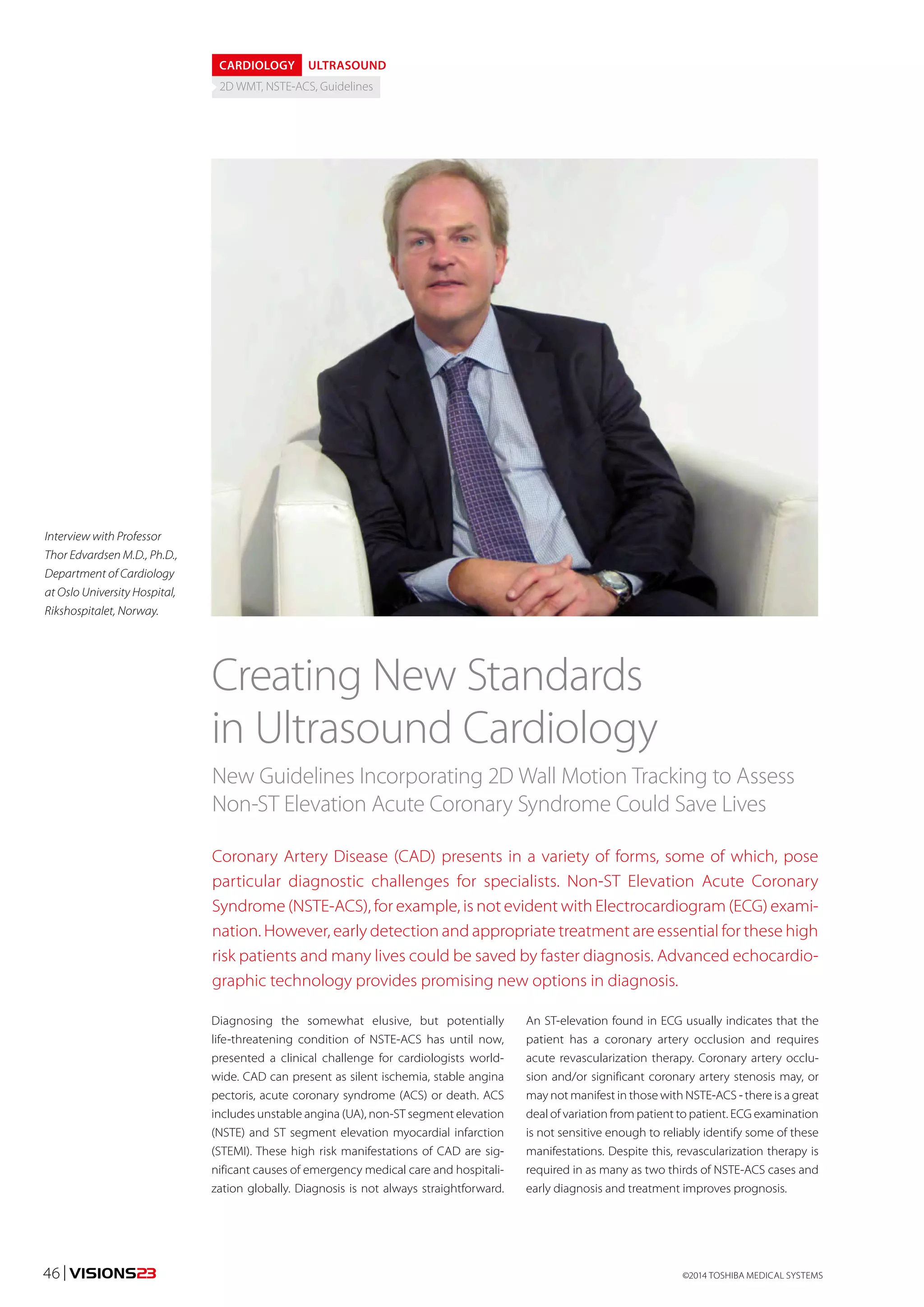 CARDIOLOGY ULTRASOUND 
2D WMT, NSTE-ACS, Guidelines 
Creating New Standards 
in Ultrasound Cardiology 
New Guidelines Incorporating 2D Wall Motion Tracking to Assess 
Non-ST Elevation Acute Coronary Syndrome Could Save Lives 
Coronary Artery Disease (CAD) presents in a variety of forms, some of which, pose 
particular diagnostic challenges for specialists. Non-ST Elevation Acute Coronary 
Syndrome (NSTE-ACS), for example, is not evident with Electrocardiogram (ECG) exami-nation. 
However, early detection and appropriate treatment are essential for these high 
risk patients and many lives could be saved by faster diagnosis. Advanced echocardio-graphic 
technology provides promising new options in diagnosis. 
An ST-elevation found in ECG usually indicates that the 
patient has a coronary artery occlusion and requires 
acute revascularization therapy. Coronary artery occlu-sion 
and/or significant coronary artery stenosis may, or 
may not manifest in those with NSTE-ACS - there is a great 
deal of variation from patient to patient. ECG examination 
is not sensitive enough to reliably identify some of these 
manifestations. Despite this, revascularization therapy is 
required in as many as two thirds of NSTE-ACS cases and 
early diagnosis and treatment improves prognosis. 
Diagnosing the somewhat elusive, but potentially 
life-threatening condition of NSTE-ACS has until now, 
presented a clinical challenge for cardiologists world-wide. 
CAD can present as silent ischemia, stable angina 
pectoris, acute coronary syndrome (ACS) or death. ACS 
includes unstable angina (UA), non-ST segment elevation 
(NSTE) and ST segment elevation myocardial infarction 
(STEMI). These high risk manifestations of CAD are sig-nificant 
causes of emergency medical care and hospitali-zation 
globally. Diagnosis is not always straightforward. 
Interview with Professor 
Thor Edvardsen M.D., Ph.D., 
Department of Cardiology 
at Oslo University Hospital, 
Rikshospitalet, Norway. 
46 | VISIONS23 ©2014 TOSHIBA MEDICAL SYSTEMS 
 