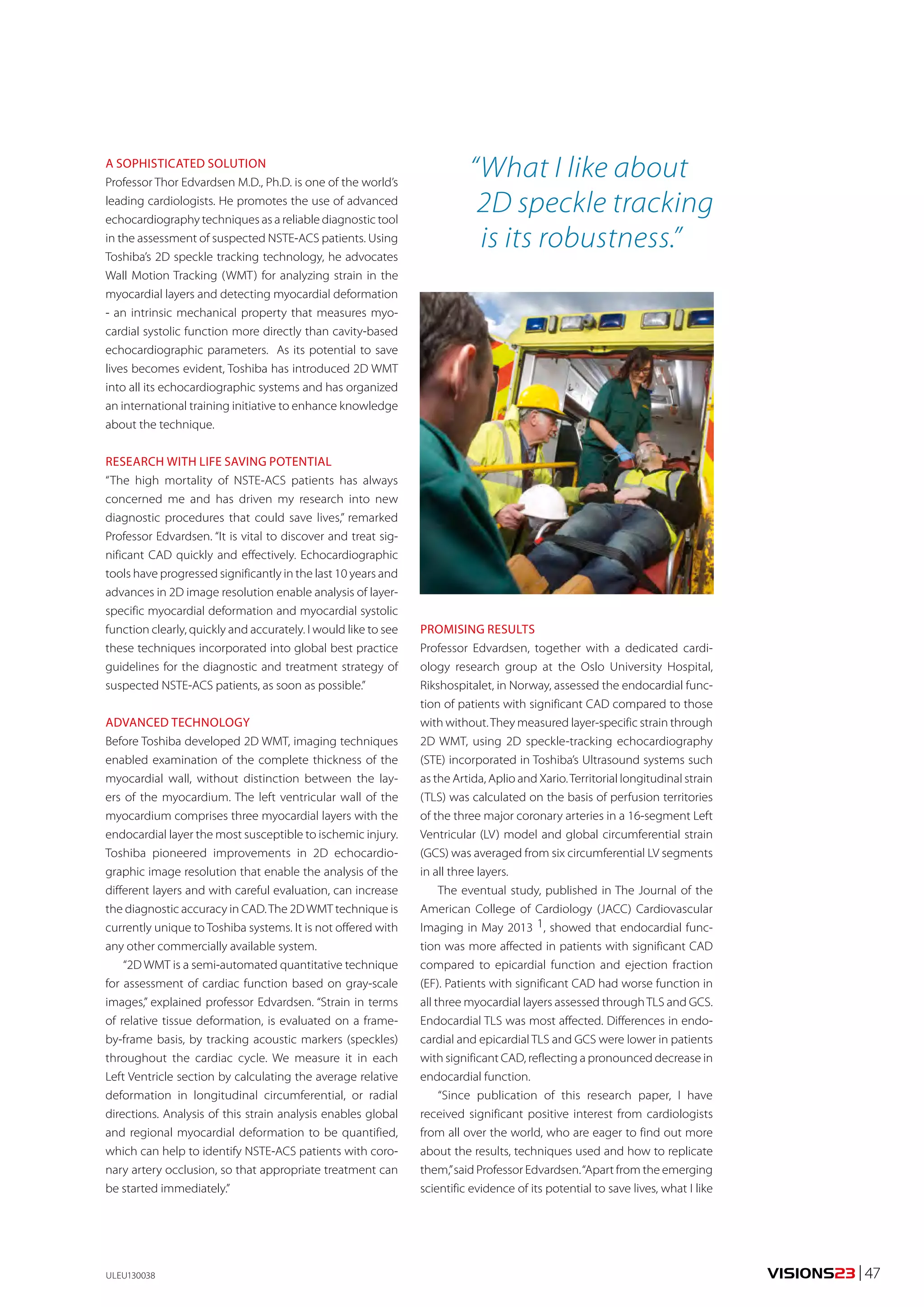 VISIONS23 | 47 
PROMISING RESULTS 
Professor Edvardsen, together with a dedicated cardi-ology 
research group at the Oslo University Hospital, 
Rikshospitalet, in Norway, assessed the endocardial func-tion 
of patients with significant CAD compared to those 
with without. They measured layer-specific strain through 
2D WMT, using 2D speckle-tracking echocardiography 
(STE) incorporated in Toshiba’s Ultrasound systems such 
as the Artida, Aplio and Xario. Territorial longitudinal strain 
(TLS) was calculated on the basis of perfusion territories 
of the three major coronary arteries in a 16-segment Left 
Ventricular (LV) model and global circumferential strain 
(GCS) was averaged from six circumferential LV segments 
in all three layers. 
The eventual study, published in The Journal of the 
American College of Cardiology (JACC) Cardiovascular 
Imaging in May 2013 1, showed that endocardial func-tion 
was more affected in patients with significant CAD 
compared to epicardial function and ejection fraction 
(EF). Patients with significant CAD had worse function in 
all three myocardial layers assessed through TLS and GCS. 
Endocardial TLS was most affected. Differences in endo-cardial 
and epicardial TLS and GCS were lower in patients 
with significant CAD, reflecting a pronounced decrease in 
endocardial function. 
“Since publication of this research paper, I have 
received significant positive interest from cardiologists 
from all over the world, who are eager to find out more 
about the results, techniques used and how to replicate 
them,” said Professor Edvardsen. “Apart from the emerging 
scientific evidence of its potential to save lives, what I like 
A SOPHISTICATED SOLUTION 
Professor Thor Edvardsen M.D., Ph.D. is one of the world’s 
leading cardiologists. He promotes the use of advanced 
echocardiography techniques as a reliable diagnostic tool 
in the assessment of suspected NSTE-ACS patients. Using 
Toshiba’s 2D speckle tracking technology, he advocates 
Wall Motion Tracking (WMT) for analyzing strain in the 
myocardial layers and detecting myocardial deformation 
- an intrinsic mechanical property that measures myo-cardial 
systolic function more directly than cavity-based 
echocardiographic parameters. As its potential to save 
lives becomes evident, Toshiba has introduced 2D WMT 
into all its echocardiographic systems and has organized 
an international training initiative to enhance knowledge 
about the technique. 
RESEARCH WITH LIFE SAVING POTENTIAL 
“The high mortality of NSTE-ACS patients has always 
concerned me and has driven my research into new 
diagnostic procedures that could save lives,” remarked 
Professor Edvardsen. “It is vital to discover and treat sig-nificant 
CAD quickly and effectively. Echocardiographic 
tools have progressed significantly in the last 10 years and 
advances in 2D image resolution enable analysis of layer-specific 
myocardial deformation and myocardial systolic 
function clearly, quickly and accurately. I would like to see 
these techniques incorporated into global best practice 
guidelines for the diagnostic and treatment strategy of 
suspected NSTE-ACS patients, as soon as possible.” 
ADVANCED TECHNOLOGY 
Before Toshiba developed 2D WMT, imaging techniques 
enabled examination of the complete thickness of the 
myocardial wall, without distinction between the lay-ers 
of the myocardium. The left ventricular wall of the 
myocardium comprises three myocardial layers with the 
endocardial layer the most susceptible to ischemic injury. 
Toshiba pioneered improvements in 2D echocardio-graphic 
image resolution that enable the analysis of the 
different layers and with careful evaluation, can increase 
the diagnostic accuracy in CAD. The 2D WMT technique is 
currently unique to Toshiba systems. It is not offered with 
any other commercially available system. 
“2D WMT is a semi-automated quantitative technique 
for assessment of cardiac function based on gray-scale 
images,” explained professor Edvardsen. “Strain in terms 
of relative tissue deformation, is evaluated on a frame-by- 
frame basis, by tracking acoustic markers (speckles) 
throughout the cardiac cycle. We measure it in each 
Left Ventricle section by calculating the average relative 
deformation in longitudinal circumferential, or radial 
directions. Analysis of this strain analysis enables global 
and regional myocardial deformation to be quantified, 
which can help to identify NSTE-ACS patients with coro-nary 
artery occlusion, so that appropriate treatment can 
be started immediately.” 
ULEU130038 
“ What I like about 
2D speckle tracking 
is its robustness.” 
 