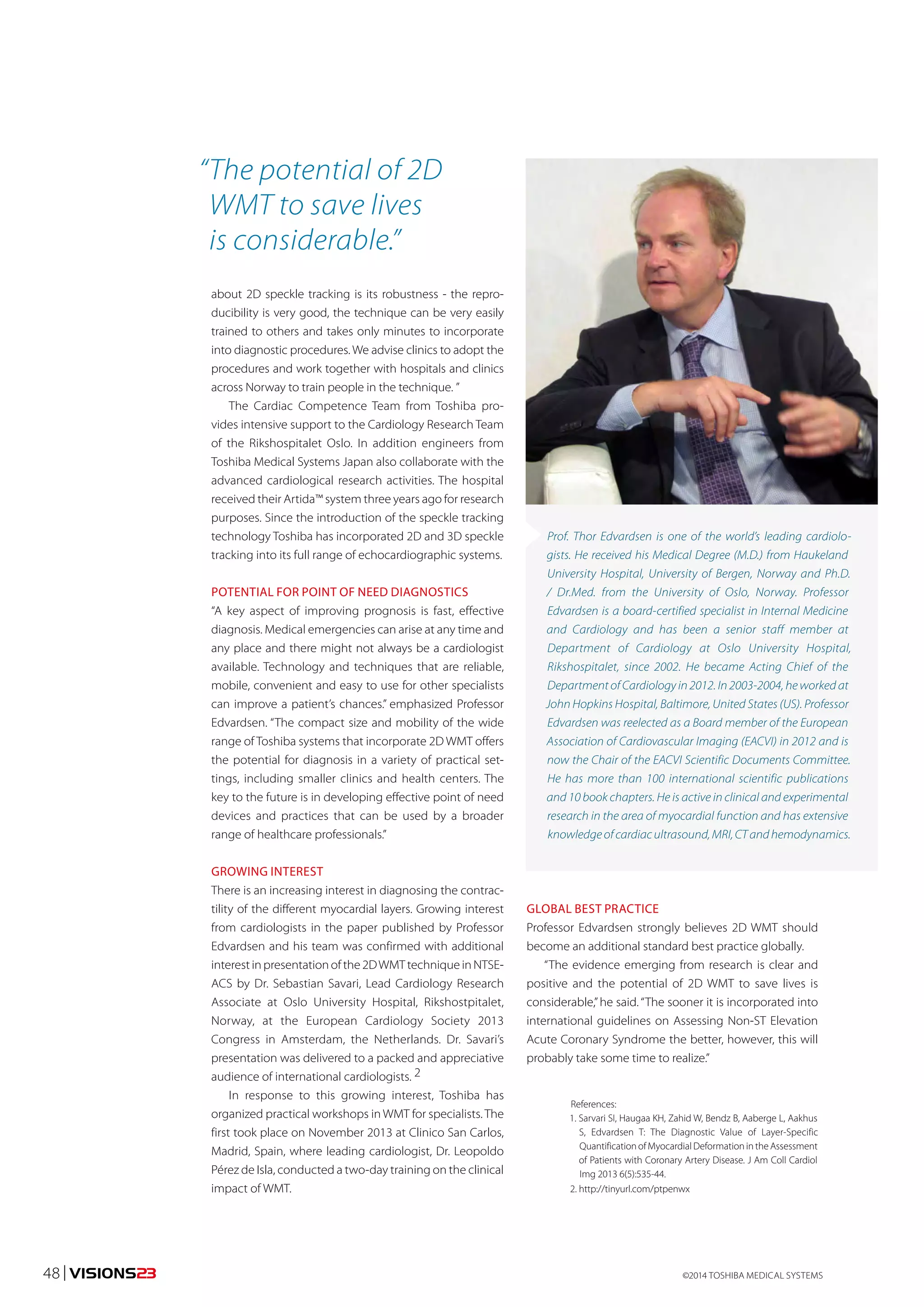 “ The potential of 2D 
WMT to save lives 
is considerable.” 
about 2D speckle tracking is its robustness - the repro-ducibility 
is very good, the technique can be very easily 
trained to others and takes only minutes to incorporate 
into diagnostic procedures. We advise clinics to adopt the 
procedures and work together with hospitals and clinics 
across Norway to train people in the technique. ” 
The Cardiac Competence Team from Toshiba pro-vides 
intensive support to the Cardiology Research Team 
of the Rikshospitalet Oslo. In addition engineers from 
Toshiba Medical Systems Japan also collaborate with the 
advanced cardiological research activities. The hospital 
received their Artida™ system three years ago for research 
purposes. Since the introduction of the speckle tracking 
technology Toshiba has incorporated 2D and 3D speckle 
tracking into its full range of echocardiographic systems. 
POTENTIAL FOR POINT OF NEED DIAGNOSTICS 
“A key aspect of improving prognosis is fast, effective 
diagnosis. Medical emergencies can arise at any time and 
any place and there might not always be a cardiologist 
available. Technology and techniques that are reliable, 
mobile, convenient and easy to use for other specialists 
can improve a patient’s chances.” emphasized Professor 
Edvardsen. “The compact size and mobility of the wide 
range of Toshiba systems that incorporate 2D WMT offers 
the potential for diagnosis in a variety of practical set-tings, 
including smaller clinics and health centers. The 
key to the future is in developing effective point of need 
devices and practices that can be used by a broader 
range of healthcare professionals.” 
GROWING INTEREST 
There is an increasing interest in diagnosing the contrac-tility 
of the different myocardial layers. Growing interest 
from cardiologists in the paper published by Professor 
Edvardsen and his team was confirmed with additional 
interest in presentation of the 2D WMT technique in NTSE-ACS 
by Dr. Sebastian Savari, Lead Cardiology Research 
Associate at Oslo University Hospital, Rikshostpitalet, 
Norway, at the European Cardiology Society 2013 
Congress in Amsterdam, the Netherlands. Dr. Savari’s 
presentation was delivered to a packed and appreciative 
audience of international cardiologists. 2 
In response to this growing interest, Toshiba has 
organized practical workshops in WMT for specialists. The 
first took place on November 2013 at Clinico San Carlos, 
Madrid, Spain, where leading cardiologist, Dr. Leopoldo 
Pérez de Isla, conducted a two-day training on the clinical 
impact of WMT. 
Prof. Thor Edvardsen is one of the world’s leading cardiolo-gists. 
He received his Medical Degree (M.D.) from Haukeland 
University Hospital, University of Bergen, Norway and Ph.D. 
/ Dr.Med. from the University of Oslo, Norway. Professor 
Edvardsen is a board-certified specialist in Internal Medicine 
and Cardiology and has been a senior staff member at 
Department of Cardiology at Oslo University Hospital, 
Rikshospitalet, since 2002. He became Acting Chief of the 
Department of Cardiology in 2012. In 2003-2004, he worked at 
John Hopkins Hospital, Baltimore, United States (US). Professor 
Edvardsen was reelected as a Board member of the European 
Association of Cardiovascular Imaging (EACVI) in 2012 and is 
now the Chair of the EACVI Scientific Documents Committee. 
He has more than 100 international scientific publications 
and 10 book chapters. He is active in clinical and experimental 
research in the area of myocardial function and has extensive 
knowledge of cardiac ultrasound, MRI, CT and hemodynamics. 
GLOBAL BEST PRACTICE 
Professor Edvardsen strongly believes 2D WMT should 
become an additional standard best practice globally. 
“The evidence emerging from research is clear and 
positive and the potential of 2D WMT to save lives is 
considerable,” he said. “The sooner it is incorporated into 
international guidelines on Assessing Non-ST Elevation 
Acute Coronary Syndrome the better, however, this will 
probably take some time to realize.” 
References: 
1. Sarvari SI, Haugaa KH, Zahid W, Bendz B, Aaberge L, Aakhus 
S, Edvardsen T: The Diagnostic Value of Layer-Specific 
Quantification of Myocardial Deformation in the Assessment 
of Patients with Coronary Artery Disease. J Am Coll Cardiol 
Img 2013 6(5):535-44. 
2. http://tinyurl.com/ptpenwx 
48 | VISIONS23 ©2014 TOSHIBA MEDICAL SYSTEMS 
 