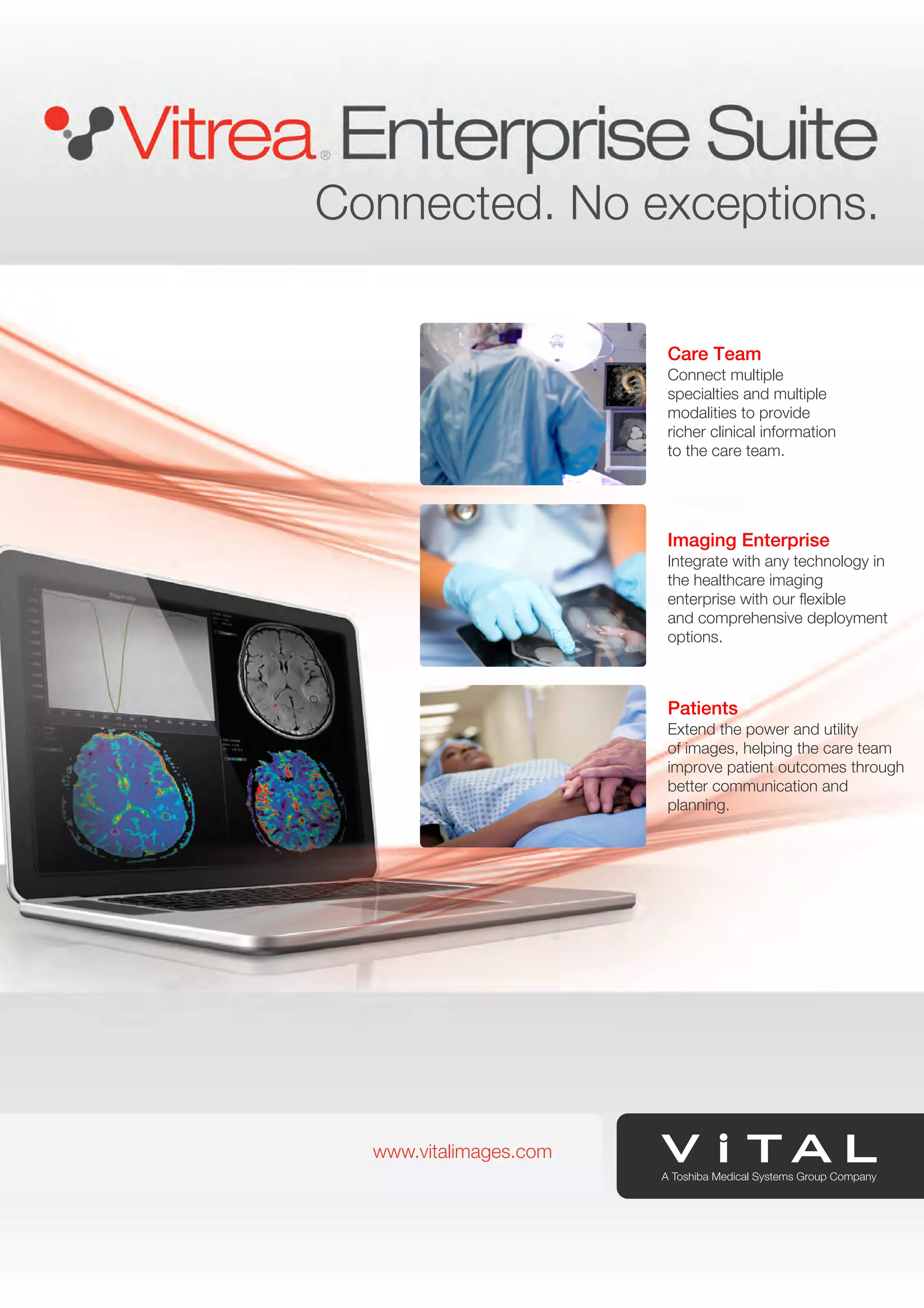 Connected. No exceptions. 
www.vitalimages.com 
Care Team 
Connect multiple 
specialties and multiple 
modalities to provide 
richer clinical information 
to the care team. 
Imaging Enterprise 
Integrate with any technology in 
the healthcare imaging 
enterprise with our flexible 
and comprehensive deployment 
options. 
Patients 
Extend the power and utility 
of images, helping the care team 
improve patient outcomes through 
better communication and 
planning. 
www.vitalimages.com 
 