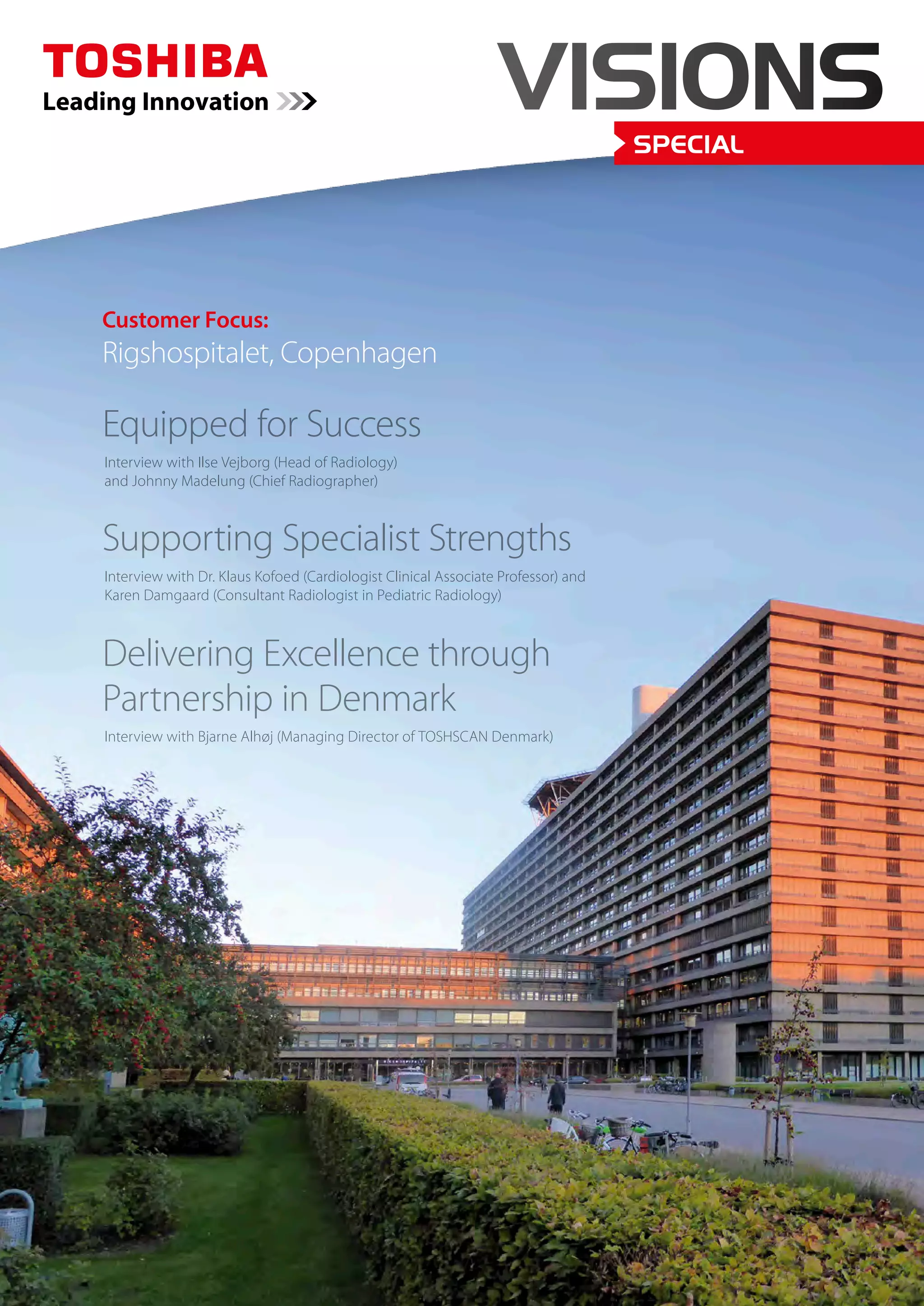 VISIONS 
SPECIAL 
Customer Focus: 
Rigshospitalet, Copenhagen 
Equipped for Success 
Interview with Ilse Vejborg (Head of Radiology) 
and Johnny Madelung (Chief Radiographer) 
Supporting Specialist Strengths 
Interview with Dr. Klaus Kofoed (Cardiologist Clinical Associate Professor) and 
Karen Damgaard (Consultant Radiologist in Pediatric Radiology) 
Delivering Excellence through 
Partnership in Denmark 
Interview with Bjarne Alhøj (Managing Director of TOSHSCAN Denmark) 
 