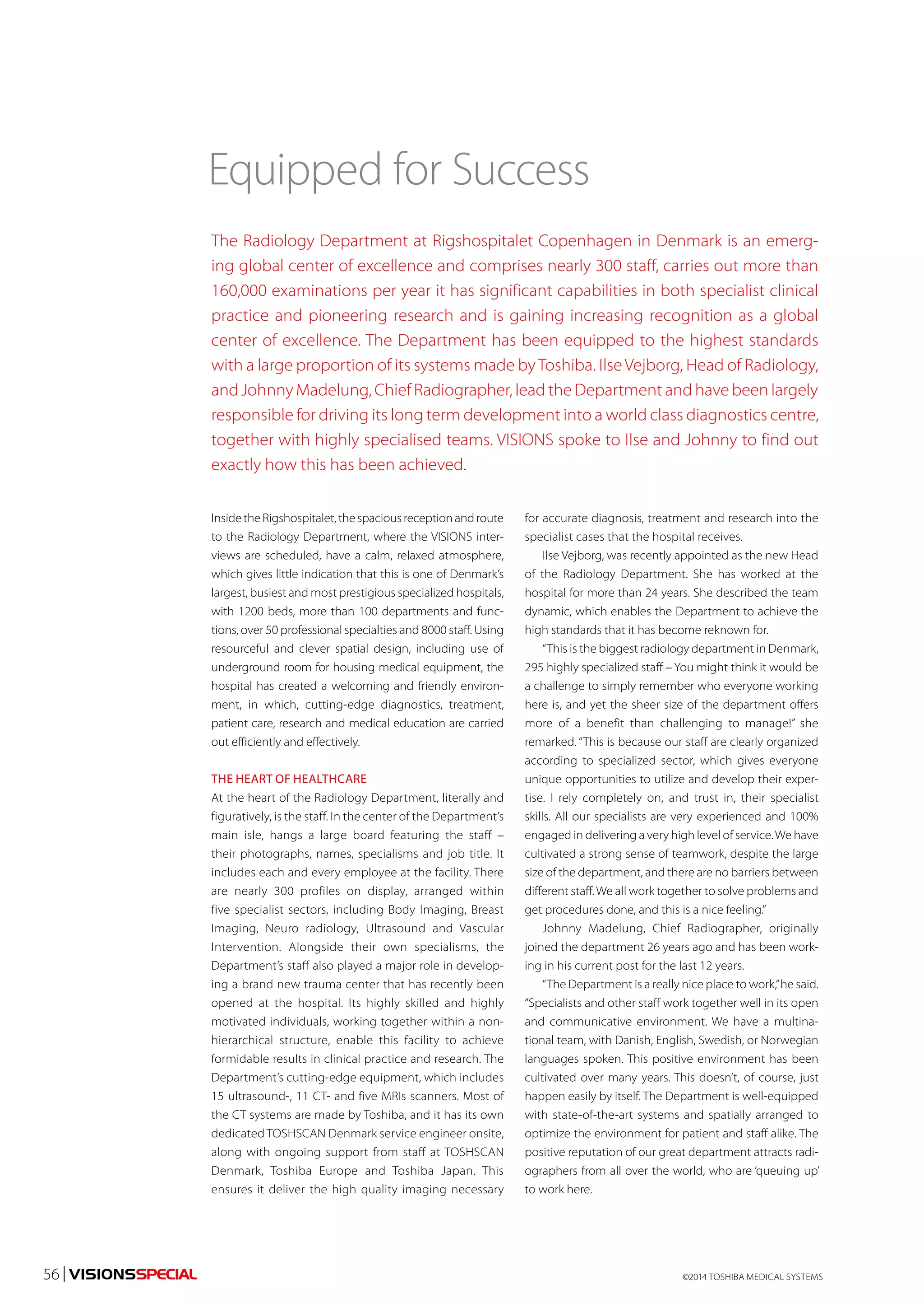 Equipped for Success 
The Radiology Department at Rigshospitalet Copenhagen in Denmark is an emerg-ing 
global center of excellence and comprises nearly 300 staff, carries out more than 
160,000 examinations per year it has significant capabilities in both specialist clinical 
practice and pioneering research and is gaining increasing recognition as a global 
center of excellence. The Department has been equipped to the highest standards 
with a large proportion of its systems made by Toshiba. Ilse Vejborg, Head of Radiology, 
and Johnny Madelung, Chief Radiographer, lead the Department and have been largely 
responsible for driving its long term development into a world class diagnostics centre, 
together with highly specialised teams. VISIONS spoke to Ilse and Johnny to find out 
exactly how this has been achieved. 
Inside the Rigshospitalet, the spacious reception and route 
to the Radiology Department, where the VISIONS inter-views 
are scheduled, have a calm, relaxed atmosphere, 
which gives little indication that this is one of Denmark’s 
largest, busiest and most prestigious specialized hospitals, 
with 1200 beds, more than 100 departments and func-tions, 
over 50 professional specialties and 8000 staff. Using 
resourceful and clever spatial design, including use of 
underground room for housing medical equipment, the 
hospital has created a welcoming and friendly environ-ment, 
in which, cutting-edge diagnostics, treatment, 
patient care, research and medical education are carried 
out efficiently and effectively. 
THE HEART OF HEALTHCARE 
At the heart of the Radiology Department, literally and 
figuratively, is the staff. In the center of the Department’s 
main isle, hangs a large board featuring the staff – 
their photographs, names, specialisms and job title. It 
includes each and every employee at the facility. There 
are nearly 300 profiles on display, arranged within 
five specialist sectors, including Body Imaging, Breast 
Imaging, Neuro radiology, Ultrasound and Vascular 
Intervention. Alongside their own specialisms, the 
Department’s staff also played a major role in develop-ing 
a brand new trauma center that has recently been 
opened at the hospital. Its highly skilled and highly 
motivated individuals, working together within a non-hierarchical 
structure, enable this facility to achieve 
formidable results in clinical practice and research. The 
Department’s cutting-edge equipment, which includes 
15 ultrasound-, 11 CT- and five MRIs scanners. Most of 
the CT systems are made by Toshiba, and it has its own 
dedicated TOSHSCAN Denmark service engineer onsite, 
along with ongoing support from staff at TOSHSCAN 
Denmark, Toshiba Europe and Toshiba Japan. This 
ensures it deliver the high quality imaging necessary 
for accurate diagnosis, treatment and research into the 
specialist cases that the hospital receives. 
Ilse Vejborg, was recently appointed as the new Head 
of the Radiology Department. She has worked at the 
hospital for more than 24 years. She described the team 
dynamic, which enables the Department to achieve the 
high standards that it has become reknown for. 
“This is the biggest radiology department in Denmark, 
295 highly specialized staff – You might think it would be 
a challenge to simply remember who everyone working 
here is, and yet the sheer size of the department offers 
more of a benefit than challenging to manage!” she 
remarked. “This is because our staff are clearly organized 
according to specialized sector, which gives everyone 
unique opportunities to utilize and develop their exper-tise. 
I rely completely on, and trust in, their specialist 
skills. All our specialists are very experienced and 100% 
engaged in delivering a very high level of service. We have 
cultivated a strong sense of teamwork, despite the large 
size of the department, and there are no barriers between 
different staff. We all work together to solve problems and 
get procedures done, and this is a nice feeling.” 
Johnny Madelung, Chief Radiographer, originally 
joined the department 26 years ago and has been work-ing 
in his current post for the last 12 years. 
“The Department is a really nice place to work,” he said. 
“Specialists and other staff work together well in its open 
and communicative environment. We have a multina-tional 
team, with Danish, English, Swedish, or Norwegian 
languages spoken. This positive environment has been 
cultivated over many years. This doesn’t, of course, just 
happen easily by itself. The Department is well-equipped 
with state-of-the-art systems and spatially arranged to 
optimize the environment for patient and staff alike. The 
positive reputation of our great department attracts radi-ographers 
from all over the world, who are ‘queuing up’ 
to work here. 
©2014 56 | VISIONSSPECIAL TOSHIBA MEDICAL SYSTEMS 
 