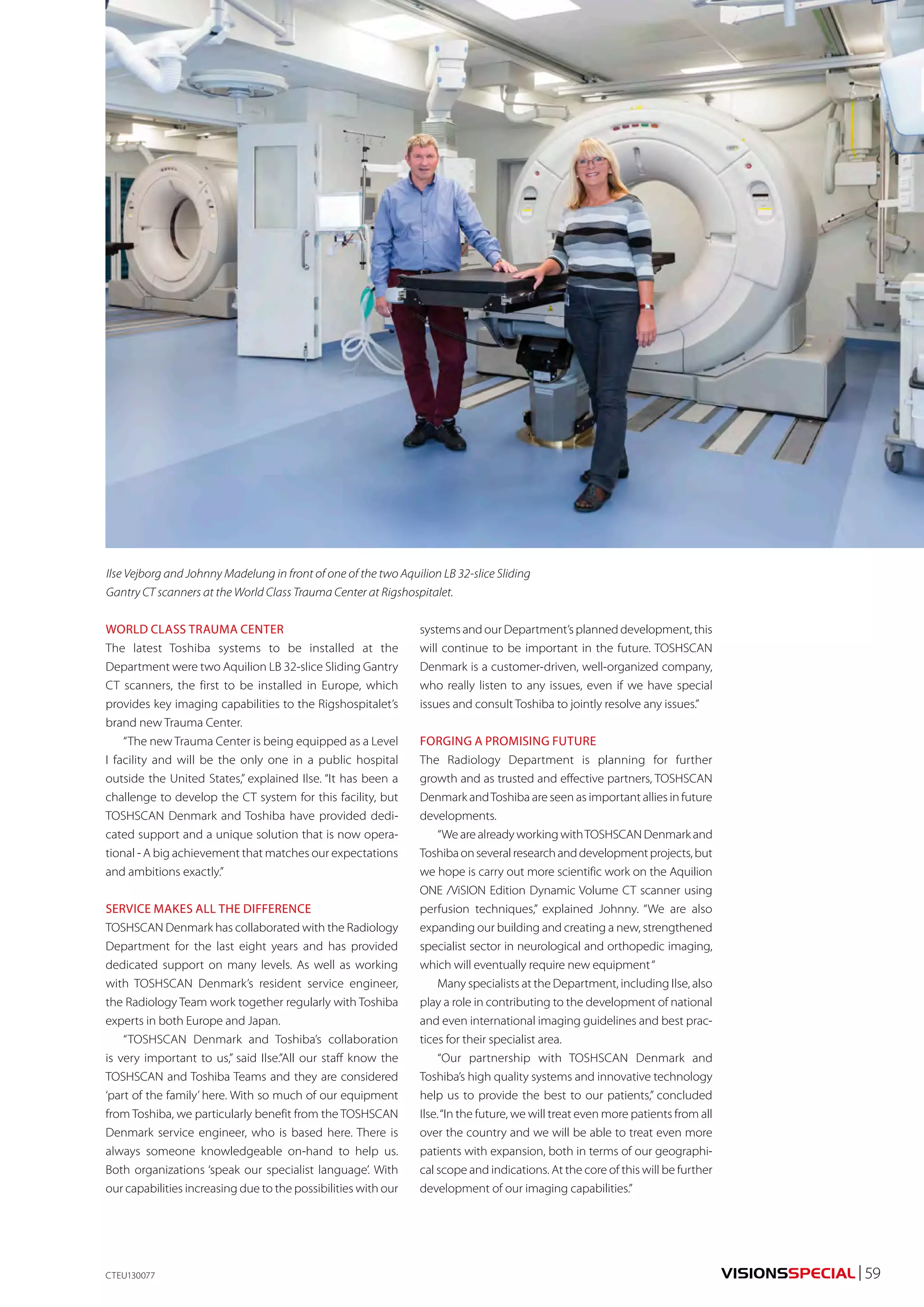 VISIONSSPECIAL | 59 
Ilse Vejborg and Johnny Madelung in front of one of the two Aquilion LB 32-slice Sliding 
Gantry CT scanners at the World Class Trauma Center at Rigshospitalet. 
WORLD CLASS TRAUMA CENTER 
The latest Toshiba systems to be installed at the 
Department were two Aquilion LB 32-slice Sliding Gantry 
CT scanners, the first to be installed in Europe, which 
provides key imaging capabilities to the Rigshospitalet’s 
brand new Trauma Center. 
“The new Trauma Center is being equipped as a Level 
I facility and will be the only one in a public hospital 
outside the United States,” explained Ilse. “It has been a 
challenge to develop the CT system for this facility, but 
TOSHSCAN Denmark and Toshiba have provided dedi-cated 
support and a unique solution that is now opera-tional 
- A big achievement that matches our expectations 
and ambitions exactly.” 
SERVICE MAKES ALL THE DIFFERENCE 
TOSHSCAN Denmark has collaborated with the Radiology 
Department for the last eight years and has provided 
dedicated support on many levels. As well as working 
with TOSHSCAN Denmark’s resident service engineer, 
the Radiology Team work together regularly with Toshiba 
experts in both Europe and Japan. 
“TOSHSCAN Denmark and Toshiba’s collaboration 
is very important to us,” said Ilse.”All our staff know the 
TOSHSCAN and Toshiba Teams and they are considered 
‘part of the family’ here. With so much of our equipment 
from Toshiba, we particularly benefit from the TOSHSCAN 
Denmark service engineer, who is based here. There is 
always someone knowledgeable on-hand to help us. 
Both organizations ‘speak our specialist language’. With 
our capabilities increasing due to the possibilities with our 
systems and our Department’s planned development, this 
will continue to be important in the future. TOSHSCAN 
Denmark is a customer-driven, well-organized company, 
who really listen to any issues, even if we have special 
issues and consult Toshiba to jointly resolve any issues.” 
FORGING A PROMISING FUTURE 
The Radiology Department is planning for further 
growth and as trusted and effective partners, TOSHSCAN 
Denmark and Toshiba are seen as important allies in future 
developments. 
“We are already working with TOSHSCAN Denmark and 
Toshiba on several research and development projects, but 
we hope is carry out more scientific work on the Aquilion 
ONE /ViSION Edition Dynamic Volume CT scanner using 
perfusion techniques,” explained Johnny. “We are also 
expanding our building and creating a new, strengthened 
specialist sector in neurological and orthopedic imaging, 
which will eventually require new equipment “ 
Many specialists at the Department, including Ilse, also 
play a role in contributing to the development of national 
and even international imaging guidelines and best prac-tices 
for their specialist area. 
“Our partnership with TOSHSCAN Denmark and 
Toshiba’s high quality systems and innovative technology 
help us to provide the best to our patients,” concluded 
Ilse. “In the future, we will treat even more patients from all 
over the country and we will be able to treat even more 
patients with expansion, both in terms of our geographi-cal 
scope and indications. At the core of this will be further 
development of our imaging capabilities.” 
CTEU130077 
 