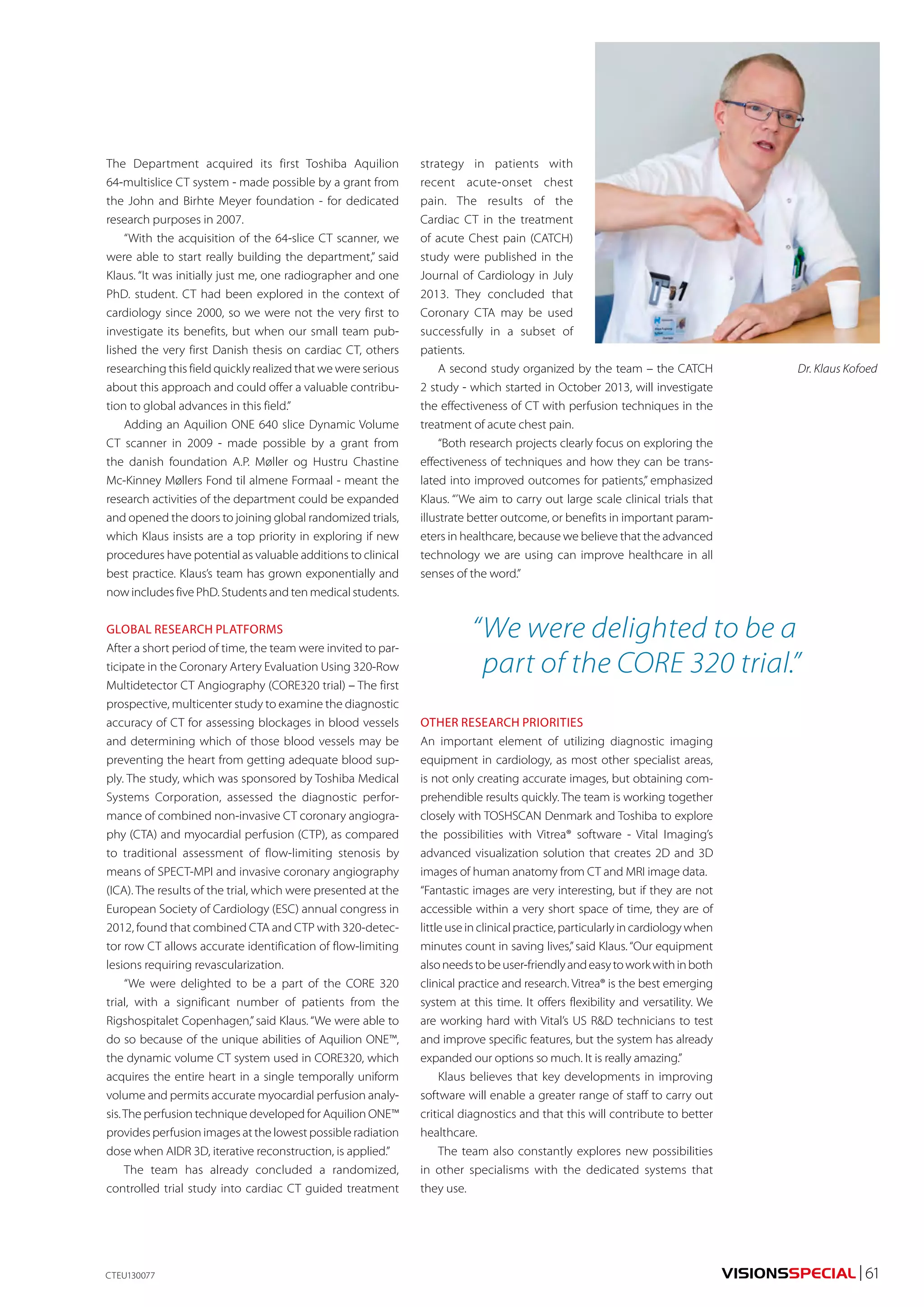 VISIONSSPECIAL | 61 
The Department acquired its first Toshiba Aquilion 
64-multislice CT system - made possible by a grant from 
the John and Birhte Meyer foundation - for dedicated 
research purposes in 2007. 
“With the acquisition of the 64-slice CT scanner, we 
were able to start really building the department,” said 
Klaus. “It was initially just me, one radiographer and one 
PhD. student. CT had been explored in the context of 
cardiology since 2000, so we were not the very first to 
investigate its benefits, but when our small team pub-lished 
the very first Danish thesis on cardiac CT, others 
researching this field quickly realized that we were serious 
about this approach and could offer a valuable contribu-tion 
to global advances in this field.” 
Adding an Aquilion ONE 640 slice Dynamic Volume 
CT scanner in 2009 - made possible by a grant from 
the danish foundation A.P. Møller og Hustru Chastine 
Mc-Kinney Møllers Fond til almene Formaal - meant the 
research activities of the department could be expanded 
and opened the doors to joining global randomized trials, 
which Klaus insists are a top priority in exploring if new 
procedures have potential as valuable additions to clinical 
best practice. Klaus’s team has grown exponentially and 
now includes five PhD. Students and ten medical students. 
GLOBAL RESEARCH PLATFORMS 
After a short period of time, the team were invited to par-ticipate 
in the Coronary Artery Evaluation Using 320-Row 
Multidetector CT Angiography (CORE320 trial) – The first 
prospective, multicenter study to examine the diagnostic 
accuracy of CT for assessing blockages in blood vessels 
and determining which of those blood vessels may be 
preventing the heart from getting adequate blood sup-ply. 
The study, which was sponsored by Toshiba Medical 
Systems Corporation, assessed the diagnostic perfor-mance 
of combined non-invasive CT coronary angiogra-phy 
(CTA) and myocardial perfusion (CTP), as compared 
to traditional assessment of flow-limiting stenosis by 
means of SPECT-MPI and invasive coronary angiography 
(ICA). The results of the trial, which were presented at the 
European Society of Cardiology (ESC) annual congress in 
2012, found that combined CTA and CTP with 320-detec-tor 
row CT allows accurate identification of flow-limiting 
lesions requiring revascularization. 
“We were delighted to be a part of the CORE 320 
trial, with a significant number of patients from the 
Rigshospitalet Copenhagen,” said Klaus. “We were able to 
do so because of the unique abilities of Aquilion ONE™, 
the dynamic volume CT system used in CORE320, which 
acquires the entire heart in a single temporally uniform 
volume and permits accurate myocardial perfusion analy-sis. 
The perfusion technique developed for Aquilion ONE™ 
provides perfusion images at the lowest possible radiation 
dose when AIDR 3D, iterative reconstruction, is applied.” 
The team has already concluded a randomized, 
controlled trial study into cardiac CT guided treatment 
strategy in patients with 
recent acute-onset chest 
pain. The results of the 
Cardiac CT in the treatment 
of acute Chest pain (CATCH) 
study were published in the 
Journal of Cardiology in July 
2013. They concluded that 
Coronary CTA may be used 
successfully in a subset of 
patients. 
A second study organized by the team – the CATCH 
2 study - which started in October 2013, will investigate 
the effectiveness of CT with perfusion techniques in the 
treatment of acute chest pain. 
“Both research projects clearly focus on exploring the 
effectiveness of techniques and how they can be trans-lated 
into improved outcomes for patients,” emphasized 
Klaus. “’We aim to carry out large scale clinical trials that 
illustrate better outcome, or benefits in important param-eters 
in healthcare, because we believe that the advanced 
technology we are using can improve healthcare in all 
senses of the word.” 
CTEU130077 
“ We were delighted to be a 
part of the CORE 320 trial.” 
OTHER RESEARCH PRIORITIES 
An important element of utilizing diagnostic imaging 
equipment in cardiology, as most other specialist areas, 
is not only creating accurate images, but obtaining com-prehendible 
results quickly. The team is working together 
closely with TOSHSCAN Denmark and Toshiba to explore 
the possibilities with Vitrea® software - Vital Imaging’s 
advanced visualization solution that creates 2D and 3D 
images of human anatomy from CT and MRI image data. 
“Fantastic images are very interesting, but if they are not 
accessible within a very short space of time, they are of 
little use in clinical practice, particularly in cardiology when 
minutes count in saving lives,” said Klaus. “Our equipment 
also needs to be user-friendly and easy to work with in both 
clinical practice and research. Vitrea® is the best emerging 
system at this time. It offers flexibility and versatility. We 
are working hard with Vital’s US R&D technicians to test 
and improve specific features, but the system has already 
expanded our options so much. It is really amazing.” 
Klaus believes that key developments in improving 
software will enable a greater range of staff to carry out 
critical diagnostics and that this will contribute to better 
healthcare. 
The team also constantly explores new possibilities 
in other specialisms with the dedicated systems that 
they use. 
Dr. Klaus Kofoed 
 