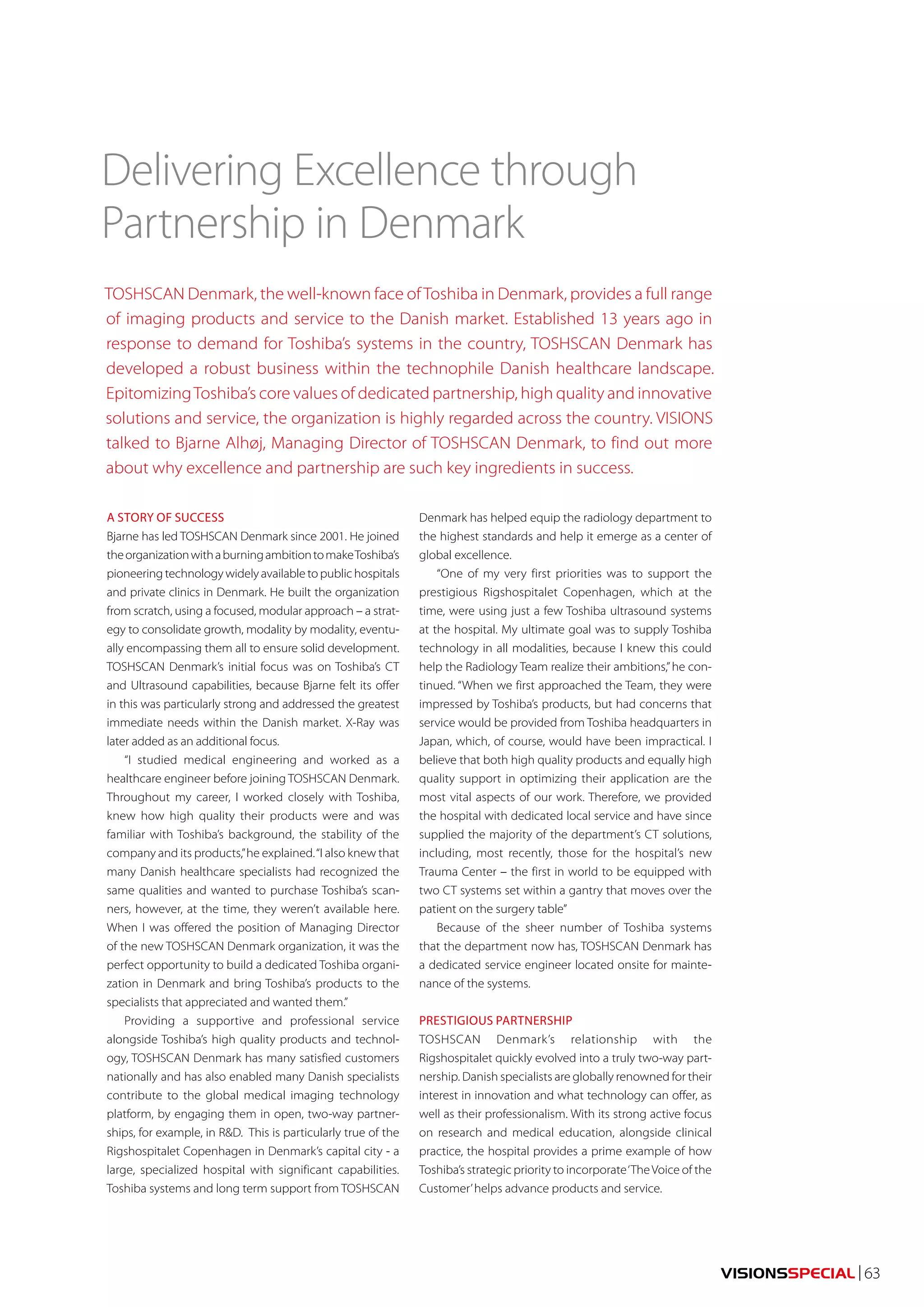 VISIONSSPECIAL | 63 
Delivering Excellence through 
Partnership in Denmark 
TOSHSCAN Denmark, the well-known face of Toshiba in Denmark, provides a full range 
of imaging products and service to the Danish market. Established 13 years ago in 
response to demand for Toshiba’s systems in the country, TOSHSCAN Denmark has 
developed a robust business within the technophile Danish healthcare landscape. 
Epitomizing Toshiba’s core values of dedicated partnership, high quality and innovative 
solutions and service, the organization is highly regarded across the country. VISIONS 
talked to Bjarne Alhøj, Managing Director of TOSHSCAN Denmark, to find out more 
about why excellence and partnership are such key ingredients in success. 
A STORY OF SUCCESS 
Bjarne has led TOSHSCAN Denmark since 2001. He joined 
the organization with a burning ambition to make Toshiba’s 
pioneering technology widely available to public hospitals 
and private clinics in Denmark. He built the organization 
from scratch, using a focused, modular approach – a strat-egy 
to consolidate growth, modality by modality, eventu-ally 
encompassing them all to ensure solid development. 
TOSHSCAN Denmark’s initial focus was on Toshiba’s CT 
and Ultrasound capabilities, because Bjarne felt its offer 
in this was particularly strong and addressed the greatest 
immediate needs within the Danish market. X-Ray was 
later added as an additional focus. 
“I studied medical engineering and worked as a 
healthcare engineer before joining TOSHSCAN Denmark. 
Throughout my career, I worked closely with Toshiba, 
knew how high quality their products were and was 
familiar with Toshiba’s background, the stability of the 
company and its products,” he explained. “I also knew that 
many Danish healthcare specialists had recognized the 
same qualities and wanted to purchase Toshiba’s scan-ners, 
however, at the time, they weren’t available here. 
When I was offered the position of Managing Director 
of the new TOSHSCAN Denmark organization, it was the 
perfect opportunity to build a dedicated Toshiba organi-zation 
in Denmark and bring Toshiba’s products to the 
specialists that appreciated and wanted them.” 
Providing a supportive and professional service 
alongside Toshiba’s high quality products and technol-ogy, 
TOSHSCAN Denmark has many satisfied customers 
nationally and has also enabled many Danish specialists 
contribute to the global medical imaging technology 
platform, by engaging them in open, two-way partner-ships, 
for example, in R&D. This is particularly true of the 
Rigshospitalet Copenhagen in Denmark’s capital city - a 
large, specialized hospital with significant capabilities. 
Toshiba systems and long term support from TOSHSCAN 
Denmark has helped equip the radiology department to 
the highest standards and help it emerge as a center of 
global excellence. 
“One of my very first priorities was to support the 
prestigious Rigshospitalet Copenhagen, which at the 
time, were using just a few Toshiba ultrasound systems 
at the hospital. My ultimate goal was to supply Toshiba 
technology in all modalities, because I knew this could 
help the Radiology Team realize their ambitions,” he con-tinued. 
“When we first approached the Team, they were 
impressed by Toshiba’s products, but had concerns that 
service would be provided from Toshiba headquarters in 
Japan, which, of course, would have been impractical. I 
believe that both high quality products and equally high 
quality support in optimizing their application are the 
most vital aspects of our work. Therefore, we provided 
the hospital with dedicated local service and have since 
supplied the majority of the department’s CT solutions, 
including, most recently, those for the hospital’s new 
Trauma Center – the first in world to be equipped with 
two CT systems set within a gantry that moves over the 
patient on the surgery table” 
Because of the sheer number of Toshiba systems 
that the department now has, TOSHSCAN Denmark has 
a dedicated service engineer located onsite for mainte-nance 
of the systems. 
PRESTIGIOUS PARTNERSHIP 
TOSHSCAN Denmark’s relationship with the 
Rigshospitalet quickly evolved into a truly two-way part-nership. 
Danish specialists are globally renowned for their 
interest in innovation and what technology can offer, as 
well as their professionalism. With its strong active focus 
on research and medical education, alongside clinical 
practice, the hospital provides a prime example of how 
Toshiba’s strategic priority to incorporate ‘The Voice of the 
Customer’ helps advance products and service. 
 