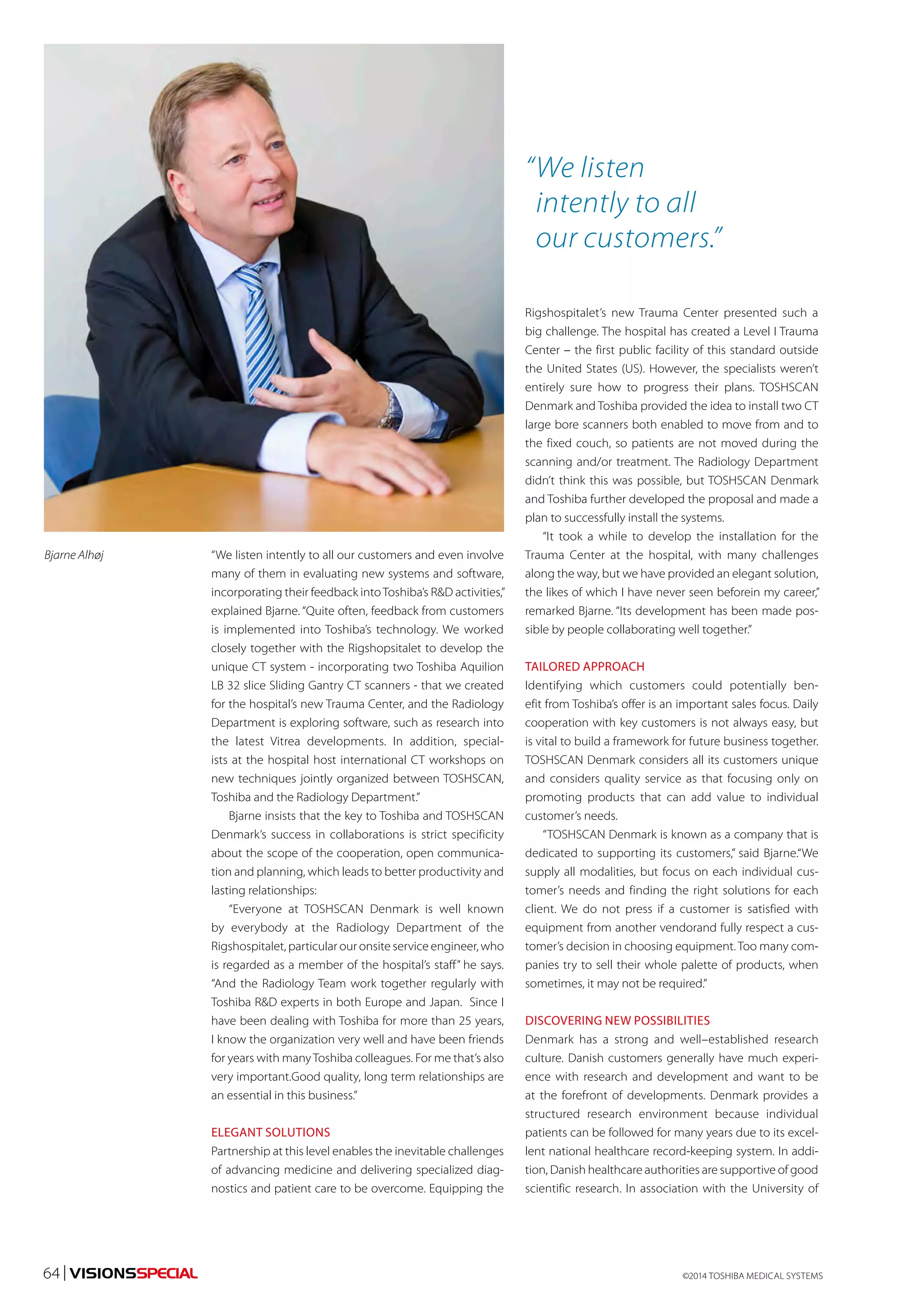 “We listen intently to all our customers and even involve 
many of them in evaluating new systems and software, 
incorporating their feedback into Toshiba’s R&D activities,” 
explained Bjarne. “Quite often, feedback from customers 
is implemented into Toshiba’s technology. We worked 
closely together with the Rigshopsitalet to develop the 
unique CT system - incorporating two Toshiba Aquilion 
LB 32 slice Sliding Gantry CT scanners - that we created 
for the hospital’s new Trauma Center, and the Radiology 
Department is exploring software, such as research into 
the latest Vitrea developments. In addition, special-ists 
at the hospital host international CT workshops on 
new techniques jointly organized between TOSHSCAN, 
Toshiba and the Radiology Department.” 
Bjarne insists that the key to Toshiba and TOSHSCAN 
Denmark’s success in collaborations is strict specificity 
about the scope of the cooperation, open communica-tion 
and planning, which leads to better productivity and 
lasting relationships: 
“Everyone at TOSHSCAN Denmark is well known 
by everybody at the Radiology Department of the 
Rigshospitalet, particular our onsite service engineer, who 
is regarded as a member of the hospital’s staff” he says. 
“And the Radiology Team work together regularly with 
Toshiba R&D experts in both Europe and Japan. Since I 
have been dealing with Toshiba for more than 25 years, 
I know the organization very well and have been friends 
for years with many Toshiba colleagues. For me that’s also 
very important.Good quality, long term relationships are 
an essential in this business.” 
ELEGANT SOLUTIONS 
Partnership at this level enables the inevitable challenges 
of advancing medicine and delivering specialized diag-nostics 
and patient care to be overcome. Equipping the 
“ We listen 
intently to all 
our customers.” 
Rigshospitalet’s new Trauma Center presented such a 
big challenge. The hospital has created a Level I Trauma 
Center – the first public facility of this standard outside 
the United States (US). However, the specialists weren’t 
entirely sure how to progress their plans. TOSHSCAN 
Denmark and Toshiba provided the idea to install two CT 
large bore scanners both enabled to move from and to 
the fixed couch, so patients are not moved during the 
scanning and/or treatment. The Radiology Department 
didn’t think this was possible, but TOSHSCAN Denmark 
and Toshiba further developed the proposal and made a 
plan to successfully install the systems. 
“It took a while to develop the installation for the 
Trauma Center at the hospital, with many challenges 
along the way, but we have provided an elegant solution, 
the likes of which I have never seen beforein my career,” 
remarked Bjarne. “Its development has been made pos-sible 
by people collaborating well together.” 
TAILORED APPROACH 
Identifying which customers could potentially ben-efit 
from Toshiba’s offer is an important sales focus. Daily 
cooperation with key customers is not always easy, but 
is vital to build a framework for future business together. 
TOSHSCAN Denmark considers all its customers unique 
and considers quality service as that focusing only on 
promoting products that can add value to individual 
customer’s needs. 
“TOSHSCAN Denmark is known as a company that is 
dedicated to supporting its customers,” said Bjarne.“We 
supply all modalities, but focus on each individual cus-tomer’s 
needs and finding the right solutions for each 
client. We do not press if a customer is satisfied with 
equipment from another vendorand fully respect a cus-tomer’s 
decision in choosing equipment. Too many com-panies 
try to sell their whole palette of products, when 
sometimes, it may not be required.” 
DISCOVERING NEW POSSIBILITIES 
Denmark has a strong and well–established research 
culture. Danish customers generally have much experi-ence 
with research and development and want to be 
at the forefront of developments. Denmark provides a 
structured research environment because individual 
patients can be followed for many years due to its excel-lent 
national healthcare record-keeping system. In addi-tion, 
Danish healthcare authorities are supportive of good 
scientific research. In association with the University of 
Bjarne Alhøj 
©2014 64 | VISIONSSPECIAL TOSHIBA MEDICAL SYSTEMS 
 
