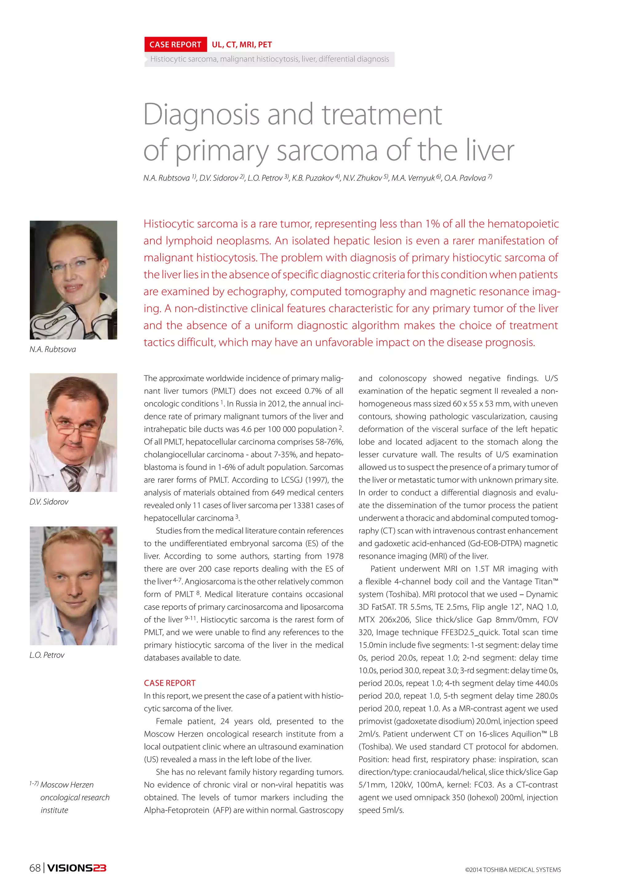 CASE REPORT UL, CT, MRI, PET 
Histiocytic sarcoma, malignant histiocytosis, liver, differential diagnosis 
Diagnosis and treatment 
of primary sarcoma of the liver 
N.A. Rubtsova 1), D.V. Sidorov 2), L.O. Petrov 3), K.B. Puzakov 4), N.V. Zhukov 5), M.A. Vernyuk 6), O.A. Pavlova 7) 
Histiocytic sarcoma is a rare tumor, representing less than 1% of all the hematopoietic 
and lymphoid neoplasms. An isolated hepatic lesion is even a rarer manifestation of 
malignant histiocytosis. The problem with diagnosis of primary histiocytic sarcoma of 
the liver lies in the absence of specific diagnostic criteria for this condition when patients 
are examined by echography, computed tomography and magnetic resonance imag-ing. 
A non-distinctive clinical features characteristic for any primary tumor of the liver 
and the absence of a uniform diagnostic algorithm makes the choice of treatment 
tactics difficult, which may have an unfavorable impact on the disease prognosis. 
The approximate worldwide incidence of primary malig-nant 
liver tumors (PMLT) does not exceed 0.7% of all 
oncologic conditions 1. In Russia in 2012, the annual inci-dence 
rate of primary malignant tumors of the liver and 
intrahepatic bile ducts was 4.6 per 100 000 population 2. 
Of all PMLT, hepatocellular carcinoma comprises 58-76%, 
cholangiocellular carcinoma - about 7-35%, and hepato-blastoma 
is found in 1-6% of adult population. Sarcomas 
are rarer forms of PMLT. According to LCSGJ (1997), the 
analysis of materials obtained from 649 medical centers 
revealed only 11 cases of liver sarcoma per 13381 cases of 
hepatocellular carcinoma 3. 
Studies from the medical literature contain references 
to the undifferentiated embryonal sarcoma (ES) of the 
liver. According to some authors, starting from 1978 
there are over 200 case reports dealing with the ES of 
the liver 4-7. Angiosarcoma is the other relatively common 
form of PMLT 8. Medical literature contains occasional 
case reports of primary carcinosarcoma and liposarcoma 
of the liver 9-11. Histiocytic sarcoma is the rarest form of 
PMLT, and we were unable to find any references to the 
primary histiocytic sarcoma of the liver in the medical 
databases available to date. 
CASE REPORT 
In this report, we present the case of a patient with histio-cytic 
sarcoma of the liver. 
Female patient, 24 years old, presented to the 
Moscow Herzen oncological research institute from a 
local outpatient clinic where an ultrasound examination 
(US) revealed a mass in the left lobe of the liver. 
She has no relevant family history regarding tumors. 
No evidence of chronic viral or non-viral hepatitis was 
obtained. The levels of tumor markers including the 
Alpha-Fetoprotein (AFP) are within normal. Gastroscopy 
N.A. Rubtsova 
D.V. Sidorov 
L.O. Petrov 
1-7) Moscow Herzen 
oncological research 
institute 
and colonoscopy showed negative findings. U/S 
examination of the hepatic segment II revealed a non-homogeneous 
mass sized 60 x 55 x 53 mm, with uneven 
contours, showing pathologic vascularization, causing 
deformation of the visceral surface of the left hepatic 
lobe and located adjacent to the stomach along the 
lesser curvature wall. The results of U/S examination 
allowed us to suspect the presence of a primary tumor of 
the liver or metastatic tumor with unknown primary site. 
In order to conduct a differential diagnosis and evalu-ate 
the dissemination of the tumor process the patient 
underwent a thoracic and abdominal computed tomog-raphy 
(CT) scan with intravenous contrast enhancement 
and gadoxetic acid-enhanced (Gd-EOB-DTPA) magnetic 
resonance imaging (MRI) of the liver. 
Patient underwent MRI on 1.5T MR imaging with 
a flexible 4-channel body coil and the Vantage Titan™ 
system (Toshiba). MRI protocol that we used – Dynamic 
3D FatSAT. TR 5.5ms, TE 2.5ms, Flip angle 12˚, NAQ 1.0, 
MTX 206х206, Slice thick/slice Gap 8mm/0mm, FOV 
320, Image technique FFE3D2.5_quick. Total scan time 
15.0min include five segments: 1-st segment: delay time 
0s, period 20.0s, repeat 1.0; 2-nd segment: delay time 
10.0s, period 30.0, repeat 3.0; 3-rd segment: delay time 0s, 
period 20.0s, repeat 1.0; 4-th segment delay time 440.0s 
period 20.0, repeat 1.0, 5-th segment delay time 280.0s 
period 20.0, repeat 1.0. As a MR-contrast agent we used 
primovist (gadoxetate disodium) 20.0ml, injection speed 
2ml/s. Patient underwent CT on 16-slices Aquilion™ LB 
(Toshiba). We used standard CT protocol for abdomen. 
Position: head first, respiratory phase: inspiration, scan 
direction/type: craniocaudal/helical, slice thick/slice Gap 
5/1mm, 120kV, 100mA, kernel: FC03. As a CT-contrast 
agent we used omnipack 350 (Iohexol) 200ml, injection 
speed 5ml/s. 
©2014 68 | VISIONS23 TOSHIBA MEDICAL SYSTEMS 
 