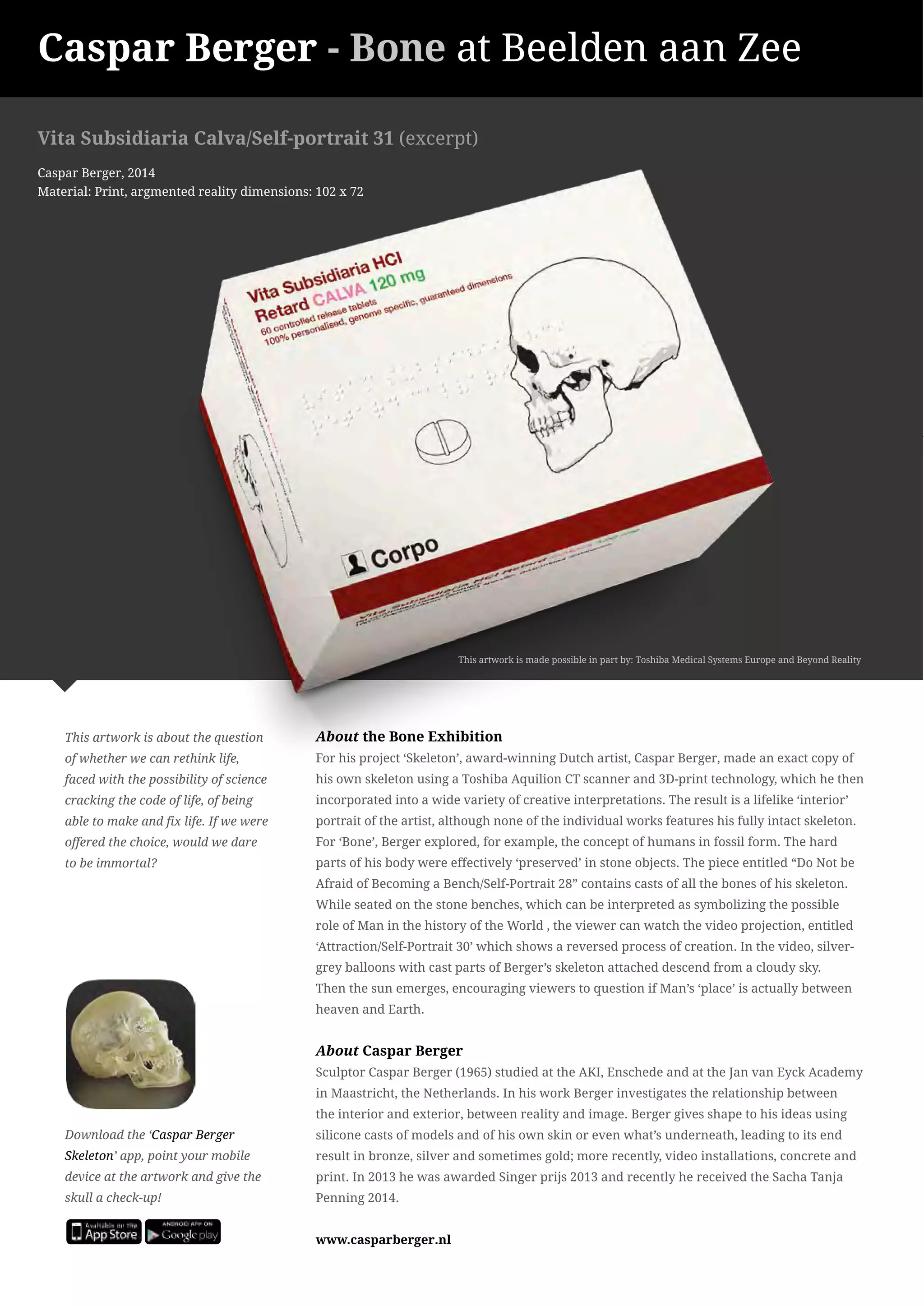 Caspar Berger - Bone at Beelden aan Zee 
Vita Subsidiaria Calva/Self-portrait 31 (excerpt) 
Caspar Berger, 2014 
Material: Print, argmented reality dimensions: 102 x 72 
This artwork is about the question 
of whether we can rethink life, 
faced with the possibility of science 
cracking the code of life, of being 
able to make and fix life. If we were 
offered the choice, would we dare 
to be immortal? 
Download the ‘Caspar Berger 
Skeleton’ app, point your mobile 
device at the artwork and give the 
skull a check-up! 
About the Bone Exhibition 
For his project ‘Skeleton’, award-winning Dutch artist, Caspar Berger, made an exact copy of 
his own skeleton using a Toshiba Aquilion CT scanner and 3D-print technology, which he then 
incorporated into a wide variety of creative interpretations. The result is a lifelike ‘interior’ 
portrait of the artist, although none of the individual works features his fully intact skeleton. 
For ‘Bone’, Berger explored, for example, the concept of humans in fossil form. The hard 
parts of his body were effectively ‘preserved’ in stone objects. The piece entitled “Do Not be 
Afraid of Becoming a Bench/Self-Portrait 28” contains casts of all the bones of his skeleton. 
While seated on the stone benches, which can be interpreted as symbolizing the possible 
role of Man in the history of the World , the viewer can watch the video projection, entitled 
‘Attraction/Self-Portrait 30’ which shows a reversed process of creation. In the video, silver-grey 
balloons with cast parts of Berger’s skeleton attached descend from a cloudy sky. 
Then the sun emerges, encouraging viewers to question if Man’s ‘place’ is actually between 
heaven and Earth. 
About Caspar Berger 
Sculptor Caspar Berger (1965) studied at the AKI, Enschede and at the Jan van Eyck Academy 
in Maastricht, the Netherlands. In his work Berger investigates the relationship between 
the interior and exterior, between reality and image. Berger gives shape to his ideas using 
silicone casts of models and of his own skin or even what’s underneath, leading to its end 
result in bronze, silver and sometimes gold; more recently, video installations, concrete and 
print. In 2013 he was awarded Singer prijs 2013 and recently he received the Sacha Tanja 
Penning 2014. 
www.casparberger.nl 
This artwork is made possible in part by: Toshiba Medical Systems Europe and Beyond Reality 
