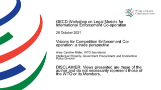 OECD Workshop on Legal Models for
International Enforcement Co-operation
28 October 2021
Visions for Competition Enforcement Co-
operation: a trade perspective
Anna Caroline Müller, WTO Secretariat,
Intellectual Property, Government Procurement and Competition
Policy Division
DISCLAIMER: Views presented are those of the
author and do not necessarily represent those of
the WTO or its Members.
 