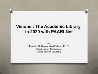 Visions : The Academic Library
in 2020 with PAARLNet
by
Teresita G. Hernandez-Calma, Ph.D.
Head, Library Department
Centro Escolar University
 