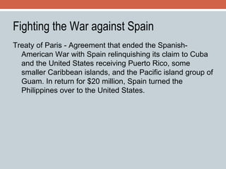 Fighting the War against Spain Treaty of Paris - Agreement that ended the Spanish-American War with Spain relinquishing its claim to Cuba and the United States receiving Puerto Rico, some smaller Caribbean islands, and the Pacific island group of Guam. In return for $20 million, Spain turned the Philippines over to the United States. 