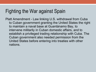 Fighting the War against Spain Platt Amendment - Law linking U.S. withdrawal from Cuba to Cuban government granting the United States the right to maintain a naval base at Guantánamo Bay, to intervene militarily in Cuban domestic affairs, and to establish a privileged trading relationship with Cuba. The Cuban government also needed permission from the United States before entering into treaties with other nations. 