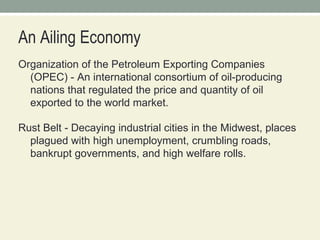 An Ailing Economy Organization of the Petroleum Exporting Companies (OPEC) - An international consortium of oil-producing nations that regulated the price and quantity of oil exported to the world market.  Rust Belt - Decaying industrial cities in the Midwest, places plagued with high unemployment, crumbling roads, bankrupt governments, and high welfare rolls.  