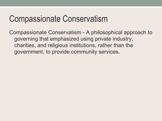 Compassionate Conservatism Compassionate Conservatism - A philosophical approach to governing that emphasized using private industry, charities, and religious institutions, rather than the government, to provide community services. 