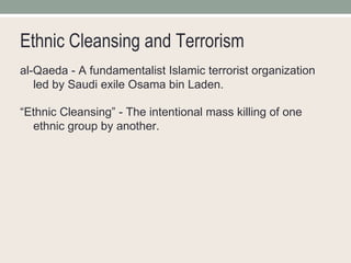 Ethnic Cleansing and Terrorism al-Qaeda - A fundamentalist Islamic terrorist organization led by Saudi exile Osama bin Laden. “ Ethnic Cleansing” - The intentional mass killing of one ethnic group by another. 