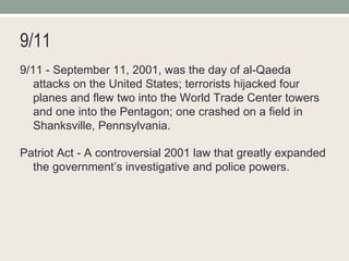 9/11 9/11 - September 11, 2001, was the day of al-Qaeda attacks on the United States; terrorists hijacked four planes and flew two into the World Trade Center towers and one into the Pentagon; one crashed on a field in Shanksville, Pennsylvania. Patriot Act - A controversial 2001 law that greatly expanded the government’s investigative and police powers. 