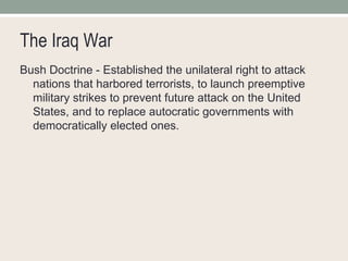 The Iraq War Bush Doctrine - Established the unilateral right to attack nations that harbored terrorists, to launch preemptive military strikes to prevent future attack on the United States, and to replace autocratic governments with democratically elected ones. 