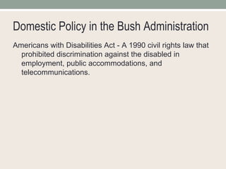 Domestic Policy in the Bush Administration Americans with Disabilities Act - A 1990 civil rights law that prohibited discrimination against the disabled in employment, public accommodations, and telecommunications.  