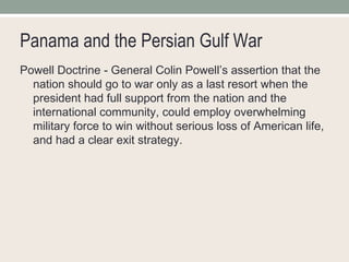 Panama and the Persian Gulf War Powell Doctrine - General Colin Powell’s assertion that the nation should go to war only as a last resort when the president had full support from the nation and the international community, could employ overwhelming military force to win without serious loss of American life, and had a clear exit strategy. 