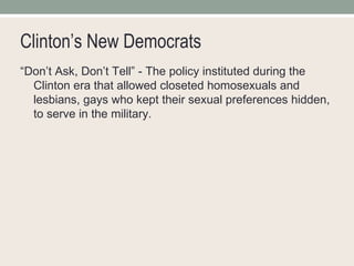 Clinton’s New Democrats “ Don’t Ask, Don’t Tell” - The policy instituted during the Clinton era that allowed closeted homosexuals and lesbians, gays who kept their sexual preferences hidden, to serve in the military. 