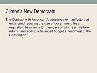 Clinton’s New Democrats The Contract with America - A conservative manifesto that envisioned reducing the size of government, less regulation, term limits for members of congress, welfare reform, and adding a balanced budget amendment to the Constitution.  