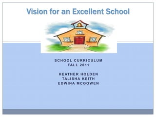 Vision for an Excellent School,[object Object],School Curriculum,[object Object],Fall 2011,[object Object],Heather Holden,[object Object],Talisha Keith,[object Object],Edwina Mcgowen,[object Object]