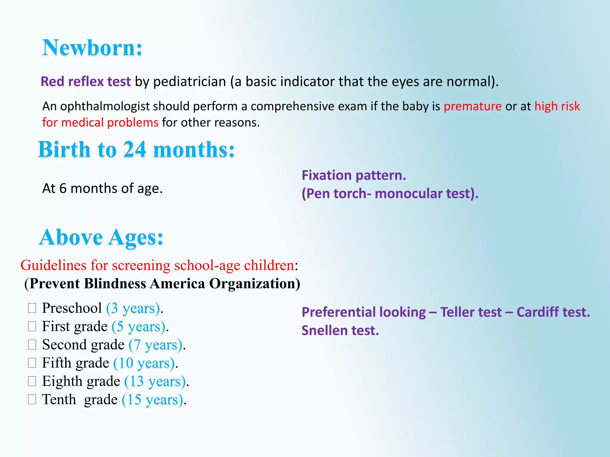 Preschool (3 years).
First grade (5 years).
Second grade (7 years).
Fifth grade (10 years).
Eighth grade (13 years).
Tenth grade (15 years).
Red reflex test by pediatrician (a basic indicator that the eyes are normal).
Newborn:
Birth to 24 months:
At 6 months of age.
An ophthalmologist should perform a comprehensive exam if the baby is premature or at high risk
for medical problems for other reasons.
Preferential looking – Teller test – Cardiff test.
Snellen test.
Above Ages:
Fixation pattern.
(Pen torch- monocular test).
Guidelines for screening school-age children:
(Prevent Blindness America Organization)
 