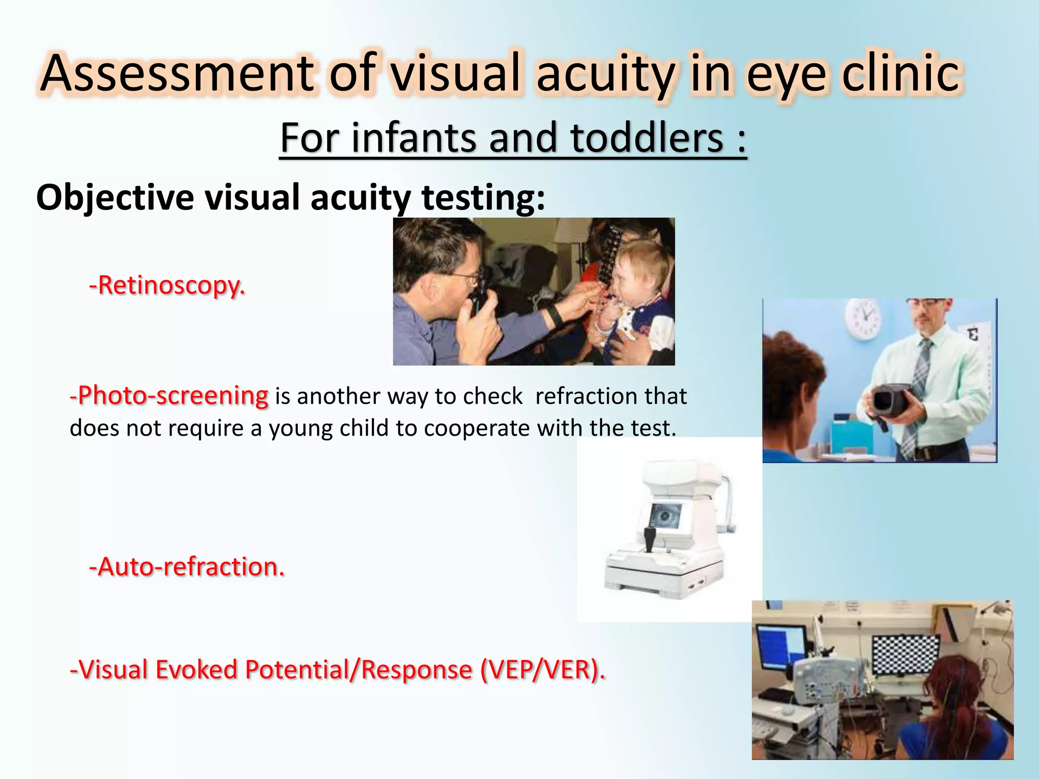 Assessment of visual acuity in eye clinic
For infants and toddlers :
Objective visual acuity testing:
-Visual Evoked Potential/Response (VEP/VER).
-Retinoscopy.
-Photo-screening is another way to check refraction that
does not require a young child to cooperate with the test.
-Auto-refraction.
 