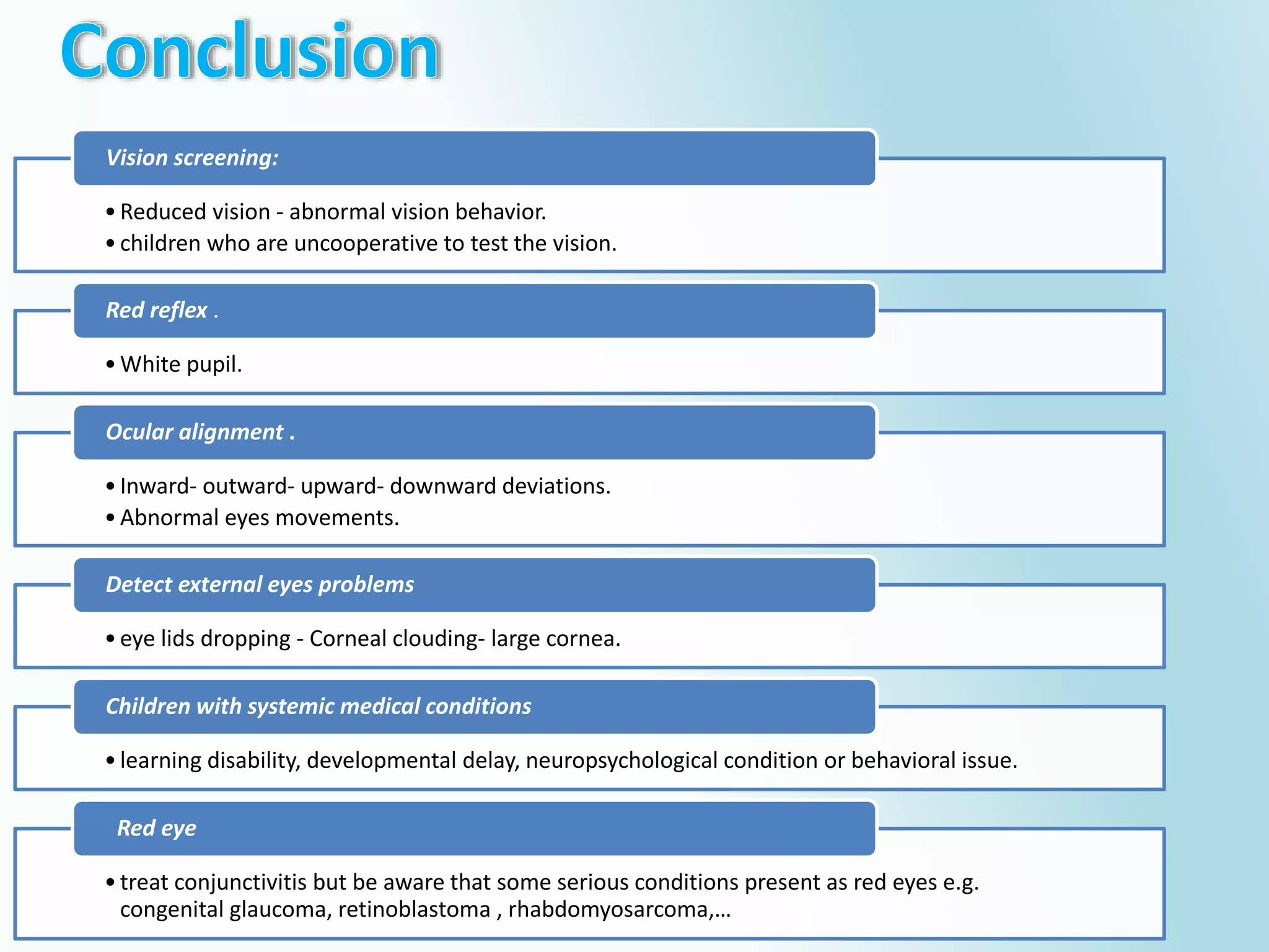 •Reduced vision - abnormal vision behavior.
•children who are uncooperative to test the vision.
Vision screening:
•White pupil.
Red reflex .
•Inward- outward- upward- downward deviations.
•Abnormal eyes movements.
Ocular alignment .
•eye lids dropping - Corneal clouding- large cornea.
Detect external eyes problems
•learning disability, developmental delay, neuropsychological condition or behavioral issue.
Children with systemic medical conditions
•treat conjunctivitis but be aware that some serious conditions present as red eyes e.g.
congenital glaucoma, retinoblastoma , rhabdomyosarcoma,…
Red eye
 