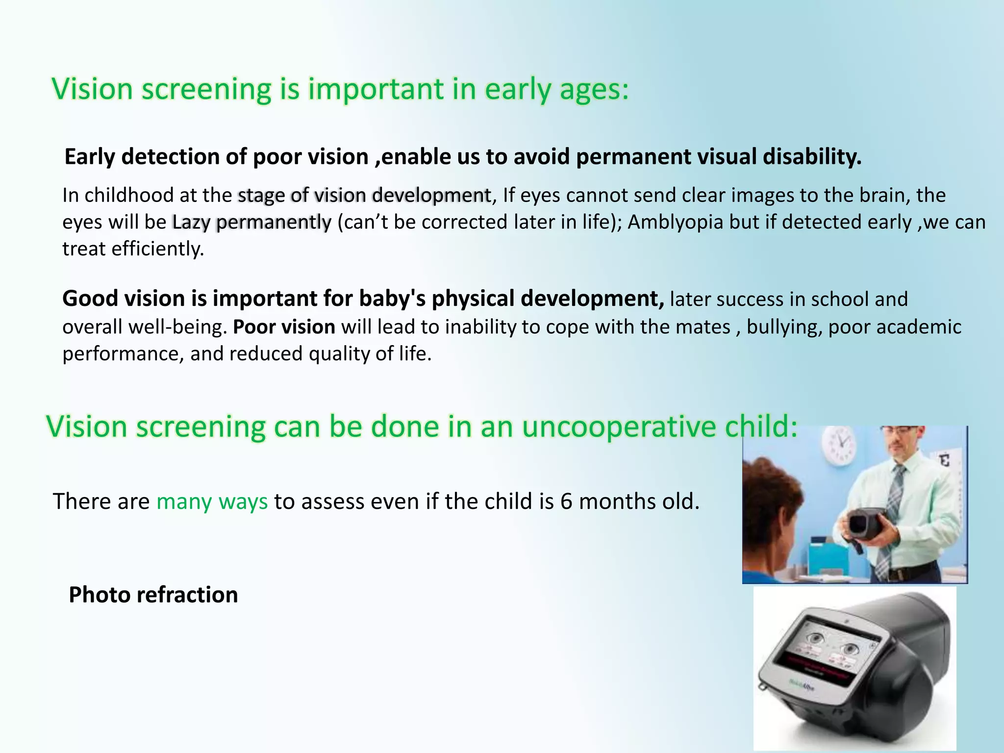 There are many ways to assess even if the child is 6 months old.
In childhood at the stage of vision development, If eyes cannot send clear images to the brain, the
eyes will be Lazy permanently (can’t be corrected later in life); Amblyopia but if detected early ,we can
treat efficiently.
Early detection of poor vision ,enable us to avoid permanent visual disability.
Good vision is important for baby's physical development, later success in school and
overall well-being. Poor vision will lead to inability to cope with the mates , bullying, poor academic
performance, and reduced quality of life.
Vision screening is important in early ages:
Photo refraction
Vision screening can be done in an uncooperative child:
 