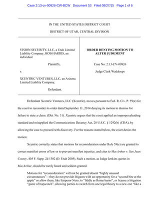 IN THE UNITED STATES DISTRICT COURT
DISTRICT OF UTAH, CENTRAL DIVISION
VISION SECURITY, LLC, a Utah Limited
Liability Company, ROB HARRIS, an
individual
Plaintiffs,
v.
XCENTRIC VENTURES, LLC, an Arizona
Limited Liability Company,
Defendant.
ORDER DENYING MOTION TO
ALTER JUDGMENT
Case No. 2:13-CV-00926
Judge Clark Waddoups
Defendant Xcentric Ventures, LLC (Xcentric), moves pursuant to Fed. R. Civ. P. 59(e) for
the court to reconsider its order dated September 11, 2014 denying its motion to dismiss for
failure to state a claim. (Dkt. No. 31). Xcentric argues that the court applied an improper pleading
standard and misapplied the Communications Decency Act, 28 U.S.C. § 1292(b) (CDA), by
allowing the case to proceed with discovery. For the reasons stated below, the court denies the
motion.
Xcentric correctly states that motions for reconsideration under Rule 59(e) are granted to
correct manifest errors of law or to prevent manifest injustice, and cites to MacArthur v. San Juan
County, 405 F. Supp. 2d 1302 (D. Utah 2005). Such a motion, as Judge Jenkins quotes in
MacArthur, should be rarely heard and seldom granted.
Motions for “reconsideration” will not be granted absent “highly unusual
circumstances”—they do not provide litigants with an opportunity for a “second bite at the
apple” or allow them, like Emperor Nero, to “fiddle as Rome burns”, or license a litigation
“game of hopscotch”, allowing parties to switch from one legal theory to a new one “like a
Case 2:13-cv-00926-CW-BCW Document 53 Filed 08/27/15 Page 1 of 6
 