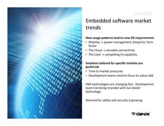 Conﬁden'al	
  Informa'on	
  of	
  	
  
QNX	
  So3ware	
  Systems	
  Limited	
  
1	
  
New	
  usage	
  pa*erns	
  lead	
  to	
  new	
  OS	
  requirements	
  
•  Mobility	
  -­‐>	
  power	
  management,	
  footprint,	
  form	
  
factor	
  
•  The	
  Cloud	
  -­‐>	
  versa'le	
  connec'vity	
  
•  The	
  Look	
  -­‐>	
  compelling	
  UI	
  capability	
  
Solu6ons	
  tailored	
  for	
  speciﬁc	
  markets	
  are	
  
preferred	
  
•  Time	
  to	
  market	
  pressures	
  
•  Development	
  teams	
  need	
  to	
  focus	
  on	
  value-­‐add	
  
HMI	
  technologies	
  are	
  changing	
  fast.	
  	
  Development	
  
team	
  risk	
  being	
  stranded	
  with	
  out-­‐dated	
  
technology.	
  	
  
Demand	
  for	
  safety	
  and	
  security	
  is	
  growing.	
  
	
  
Embedded	
  so3ware	
  market	
  
trends	
  
 