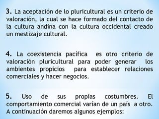3. La aceptación de lo pluricultural es un criterio de
valoración, la cual se hace formado del contacto de
la cultura andina con la cultura occidental creado
un mestizaje cultural.
4. La coexistencia pacífica es otro criterio de
valoración pluricultural para poder generar los
ambientes propicios para establecer relaciones
comerciales y hacer negocios.
5. Uso de sus propias costumbres. El
comportamiento comercial varían de un país a otro.
A continuación daremos algunos ejemplos:
 