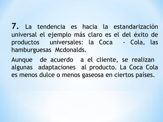 7. La tendencia es hacia la estandarización
universal el ejemplo más claro es el del éxito de
productos universales: la Coca - Cola, las
hamburguesas Mcdonalds.
Aunque de acuerdo a el cliente, se realizan
algunas adaptaciones al producto. La Coca Cola
es menos dulce o menos gaseosa en ciertos países.
 