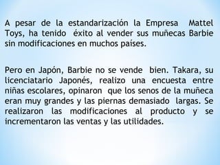 A pesar de la estandarización la Empresa Mattel
Toys, ha tenido éxito al vender sus muñecas Barbie
sin modificaciones en muchos países.
Pero en Japón, Barbie no se vende bien. Takara, su
licenciatario Japonés, realizo una encuesta entre
niñas escolares, opinaron que los senos de la muñeca
eran muy grandes y las piernas demasiado largas. Se
realizaron las modificaciones al producto y se
incrementaron las ventas y las utilidades.
 