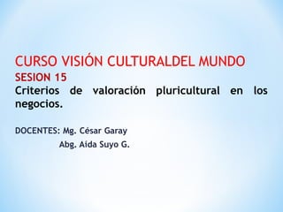 CURSO VISIÓN CULTURALDEL MUNDO
SESION 15
Criterios de valoración pluricultural en los
negocios.
DOCENTES: Mg. César Garay
Abg. Aída Suyo G.
 
