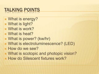 TALKING POINTS
 What is energy?
 What is light?
 What is work?
 What is heat?
 What is power? (kw/hr)
 What is electroluminescence? (LED)
 How do we see?
 What is scotopic and photopic vision?
 How do Silescent fixtures work?
 
