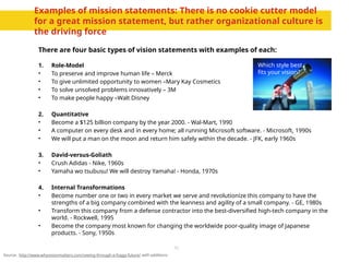10
Examples of mission statements: There is no cookie cutter model
for a great mission statement, but rather organizational culture is
the driving force
There are four basic types of vision statements with examples of each:
1. Role-Model
• To preserve and improve human life – Merck
• To give unlimited opportunity to women –Mary Kay Cosmetics
• To solve unsolved problems innovatively – 3M
• To make people happy –Walt Disney
2. Quantitative
• Become a $125 billion company by the year 2000. - Wal-Mart, 1990
• A computer on every desk and in every home; all running Microsoft software. - Microsoft, 1990s
• We will put a man on the moon and return him safely within the decade. - JFK, early 1960s
3. David-versus-Goliath
• Crush Adidas - Nike, 1960s
• Yamaha wo tsubusu! We will destroy Yamaha! - Honda, 1970s
4. Internal Transformations
• Become number one or two in every market we serve and revolutionize this company to have the
strengths of a big company combined with the leanness and agility of a small company. - GE, 1980s
• Transform this company from a defense contractor into the best-diversified high-tech company in the
world. - Rockwell, 1995
• Become the company most known for changing the worldwide poor-quality image of Japanese
products. - Sony, 1950s
Source: http://www.whyvisionmatters.com/seeing-through-a-foggy-future/ with additions
Which style best
fits your vision?
 