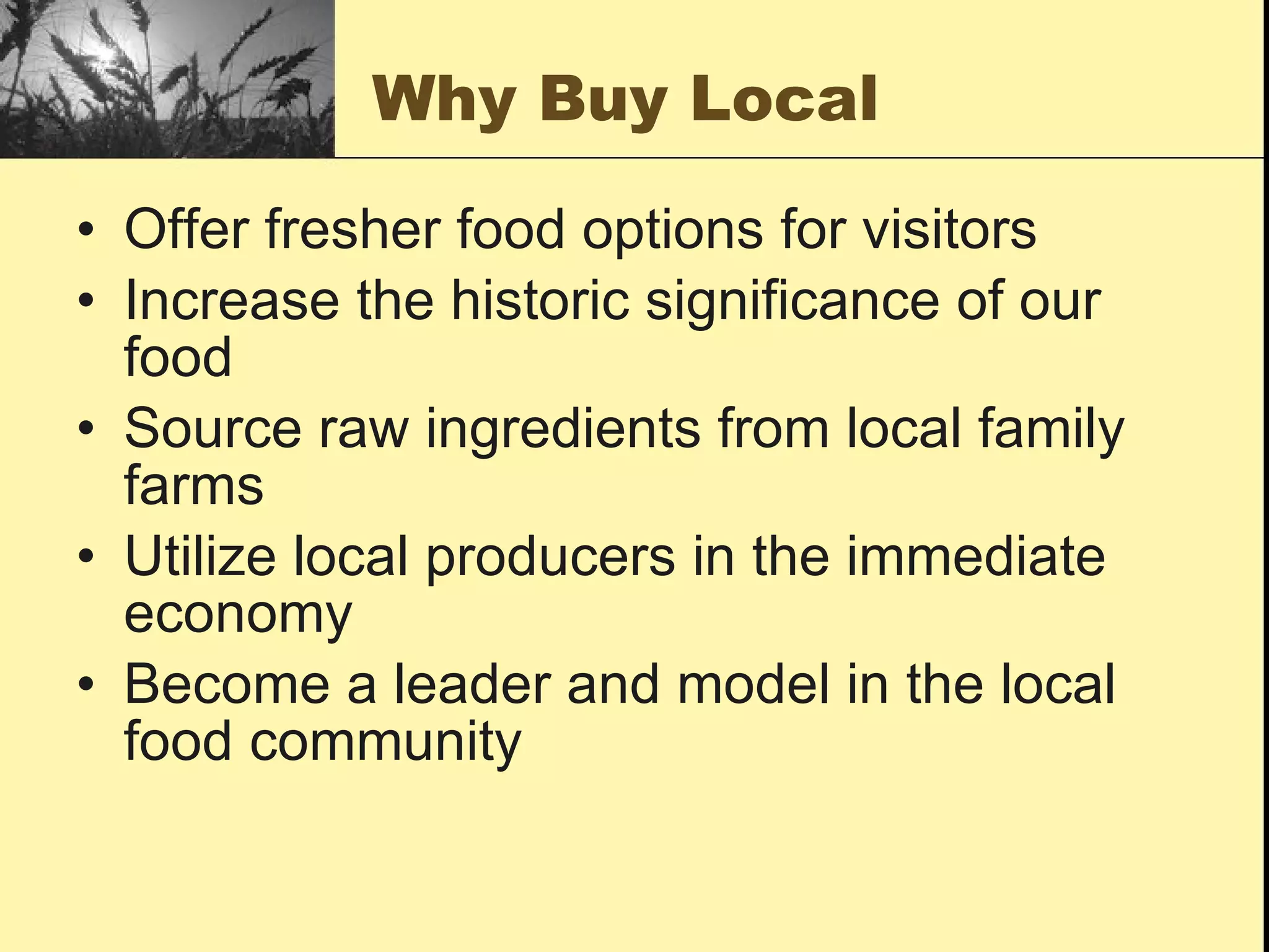 Why Buy Local

• Offer fresher food options for visitors
• Increase the historic significance of our
  food
• Source raw ingredients from local family
  farms
• Utilize local producers in the immediate
  economy
• Become a leader and model in the local
  food community
 