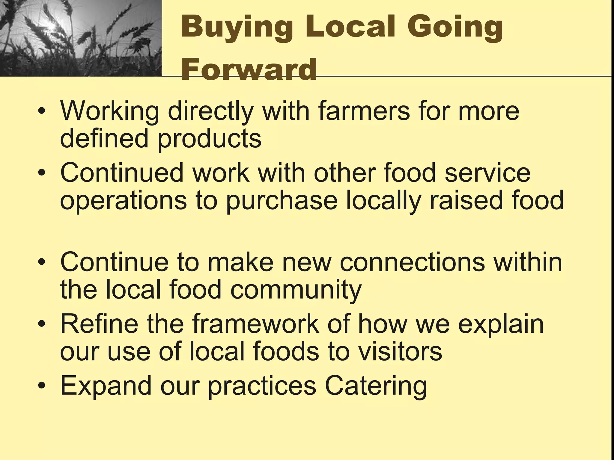 Buying Local Going
           Forward
• Working directly with farmers for more
  defined products
• Continued work with other food service
  operations to purchase locally raised food

• Continue to make new connections within
  the local food community
• Refine the framework of how we explain
  our use of local foods to visitors
• Expand our practices Catering
 